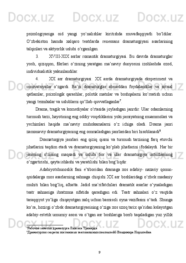 psixologiyasiga   oid   yangi   yo‘nalishlar   kiritishda   muvafaqqiyatli   bo‘ldilar.
O‘zbekiston   hamda   xalqaro   teatrlarda   renessans   dramaturgiyasi   asarlarining
talqinlari va aktyorlik uslubi o‘rganilgan.  
3. XVIII-XIX   asrlar   romantik   dramaturgiyasi.   Bu   davrda   dramaturglar
yosh,   qiziqqon,   fikrlari   o‘zining   yaratgan   ma’naviy   dunyosini   izohlashda   ozod,
individualistik yakunlandilar.    
4. XX   asr   dramaturgiyasi:   XX   asrda   dramaturgiyada   eksperiment   va
innovatsiyalar   o‘zgardi.   Ba’zi   dramaturglar   absurddan   foydalandilar   va   sotsial
qatlamlar,   psixologik   qarashlar,   polotik   matnlar   va   boshqalarni   ko‘rsatish   uchun
yangi texnikalar va uslublarni qo‘llab-quvvatlaganlar 7
.          
Drama, tragik va komediyalar o‘rtasida joylashgan janrdir. Ular odamlarning
turmush tarzi, hayotining eng oddiy voqeliklarini yoki jamiyatning muammolari va
yechimlari   haqida   ma’naviy   muhokamalarni   o‘z   ichiga   oladi.   Drama   janri
zamonaviy dramaturgiyaning eng ommalashgan janrlaridan biri hisoblanadi 8
.  
      Dramaturgiya   janrlari   eng   qiziq   qismi   va   turmush   tarzining   farq   etuvchi
jihatlarini taqdim etadi va dramaturgiyaning ko‘plab jihatlarini ifodalaydi.   Har bir
janrning   o‘zining   maqsadi   va   uslubi   bor   va   ular   dramaturgiya   ustozlarining
o‘zgartirishi, qayta ishlashi va yaratilishi bilan bog‘liqdir.    
      Adabiyotshunoslik   fani   e’tiboridan   dramaga   xos   adabiy-   nazariy   qonun-
qoidalarga mos asarlarning sahnaga chiqishi XX asr boshlaridagi o‘zbek madaniy
muhiti   bilan   bog‘liq,   albatta.   Jadid   ma’rifatchilari   dramatik   asarlar   o‘ynaladigan
teatr   sahnasiga   ibratxona   sifatida   qarashgan   edi.   Teatr   sahnalari   o‘z   vaqtida
taraqqiyot yo‘liga chiqayotgan xalq uchun bamisoli oyna vazifasini o‘tadi. Shunga
ko‘ra, hozirgi o‘zbek dramaturgiyasining o‘ziga xos uzoq tarix qa’ridan kelayotgan
adabiy-estetik umumiy asosi  va o‘tgan asr boshlariga borib taqaladigan yuz yillik
7
Рабочие заметки драматурга Лыюиса Тринарда
8
Драматургия секреты постановки театзиалыныхспектаклейб Владимира Норштейна 
9 