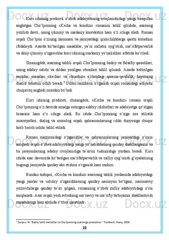Kurs   ishining   predmeti   o‘zbek   adabiyotining   rivojlanishidagi   yangi   bosqichni
anglatgan   Cho‘lponning   «Kecha   va   kunduz»   romanini   tahlil   qilishda,   asarning
yozilish   davri,   uning   ijtimoiy   va   madaniy   kontekstini   ham   o‘z   ichiga   oladi.   Roman
orqali   Cho‘lpon   o‘zining   zamonasi   va   jamiyatdagi   qiyinchiliklarga   qarshi   kurashini
ifodalaydi.   Asarda   ko‘tarilgan   masalalar,   ya’ni   millatni   uyg‘otish,   ma’rifatparvarlik
va diniy-ijtimoiy o‘zgarishlar kurs ishining markaziy yo‘nalishlari sifatida ko‘riladi.
Shuningdek, asarning tahlili orqali Cho‘lponning badiiy va falsafiy qarashlari,
uning   adabiy   uslubi   va   dildan   yozilgan   obrazlari   tahlil   qilinadi.   Asarda   keltirilgan
ramzlar,   masalan,   «kecha»   va   «kunduz»   o‘rtasidagi   qarama-qarshilik,   hayotning
dualist tabiatini ochib beradi. 7
  Ushbu ramzlarni o‘rganish orqali romandagi asliyatni
chuqurroq anglash mumkin bo‘ladi.
Kurs   ishining   predmeti,   shuningdek,   «Kecha   va   kunduz»   romani   orqali
Cho‘lponning o‘z davrida amalga oshirgan adabiy islohotlari va adabiyotga qo‘shgan
hissasini   ham   o‘z   ichiga   oladi.   Bu   ishda   Cho‘lponning   o‘ziga   xos   stilistik
xususiyatlari,   dialog   va   monolog   orqali   qahramonlarning   ichki   dunyosiga   chuqur
kirib borish uslubi tahlil etiladi.
Roman   mazmunidagi   o‘zgarishlar   va   qahramonlarning   jamiyatdagi   o‘rnini
aniqlash orqali o‘zbek adabiyotidagi yangi yo‘nalishlarning qanday shakllanganini va
bu   jarayonlarning   adabiy   rivojlanishga   ta’sirini   tushunishga   yordam   beradi.   Kurs
ishida asar davomida ko‘tarilgan ma’rifatparvarlik va milliy uyg‘onish g‘oyalarining
bugungi jamiyatda qanday aks etishini o‘rganish ham muhim.
Bundan tashqari, «Kecha va kunduz» asarining tahlili yordamida adabiyotdagi
yangi   janrlar   va   uslubiy   o‘zgarishlarning   qanday   namoyon   bo‘lgani,   zamonaviy
yozuvchilarga   qanday   ta’sir   qilgani,   romanning   o‘zbek   milliy   adabiyotidagi   o‘rni
aniqlanadi. Asar orqali yosh avlodning ma’naviy va ma’rifiy tarbiyasini shakllantirish
masalalariga ham alohida e’tibor qaratiladi.
7
 Zaripov, N. "Badiiy tahlil metodlari va Cho‘lponning asarlariga yondashuv."  Toshkent: Sharq, 2006.
10 