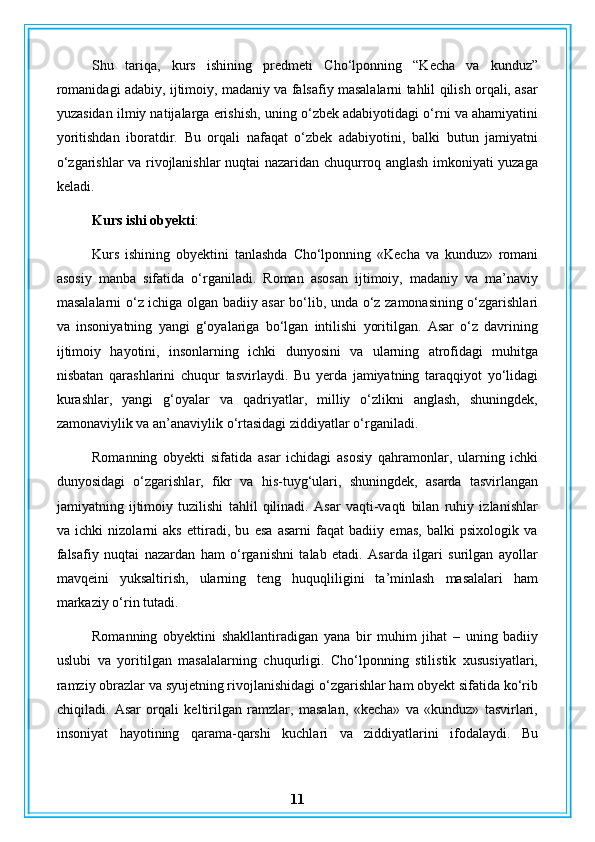 Shu   tariqa,   kurs   ishining   predmeti   Cho‘lponning   “Kecha   va   kunduz”
romanidagi adabiy, ijtimoiy, madaniy va falsafiy masalalarni tahlil qilish orqali, asar
yuzasidan ilmiy natijalarga erishish, uning o‘zbek adabiyotidagi o‘rni va ahamiyatini
yoritishdan   iboratdir.   Bu   orqali   nafaqat   o‘zbek   adabiyotini,   balki   butun   jamiyatni
o‘zgarishlar va rivojlanishlar nuqtai nazaridan chuqurroq anglash imkoniyati yuzaga
keladi.
Kurs ishi obyekti :
Kurs   ishining   obyektini   tanlashda   Cho‘lponning   «Kecha   va   kunduz»   romani
asosiy   manba   sifatida   o‘rganiladi.   Roman   asosan   ijtimoiy,   madaniy   va   ma’naviy
masalalarni o‘z ichiga olgan badiiy asar bo‘lib, unda o‘z zamonasining o‘zgarishlari
va   insoniyatning   yangi   g‘oyalariga   bo‘lgan   intilishi   yoritilgan.   Asar   o‘z   davrining
ijtimoiy   hayotini,   insonlarning   ichki   dunyosini   va   ularning   atrofidagi   muhitga
nisbatan   qarashlarini   chuqur   tasvirlaydi.   Bu   yerda   jamiyatning   taraqqiyot   yo‘lidagi
kurashlar,   yangi   g‘oyalar   va   qadriyatlar,   milliy   o‘zlikni   anglash,   shuningdek,
zamonaviylik va an’anaviylik o‘rtasidagi ziddiyatlar o‘rganiladi.
Romanning   obyekti   sifatida   asar   ichidagi   asosiy   qahramonlar,   ularning   ichki
dunyosidagi   o‘zgarishlar,   fikr   va   his-tuyg‘ulari,   shuningdek,   asarda   tasvirlangan
jamiyatning   ijtimoiy   tuzilishi   tahlil   qilinadi.   Asar   vaqti-vaqti   bilan   ruhiy   izlanishlar
va   ichki   nizolarni   aks   ettiradi,   bu   esa   asarni   faqat   badiiy   emas,   balki   psixologik   va
falsafiy   nuqtai   nazardan   ham   o‘rganishni   talab   etadi.   Asarda   ilgari   surilgan   ayollar
mavqeini   yuksaltirish,   ularning   teng   huquqliligini   ta’minlash   masalalari   ham
markaziy o‘rin tutadi.
Romanning   obyektini   shakllantiradigan   yana   bir   muhim   jihat   –   uning   badiiy
uslubi   va   yoritilgan   masalalarning   chuqurligi.   Cho‘lponning   stilistik   xususiyatlari,
ramziy obrazlar va syujetning rivojlanishidagi o‘zgarishlar ham obyekt sifatida ko‘rib
chiqiladi.   Asar   orqali   keltirilgan   ramzlar,   masalan,   «kecha»   va   «kunduz»   tasvirlari,
insoniyat   hayotining   qarama-qarshi   kuchlari   va   ziddiyatlarini   ifodalaydi.   Bu
11 
