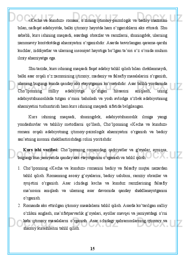 «Kecha   va   kunduz»   romani,   o‘zining   ijtimoiy-psixologik   va   badiiy   mazmuni
bilan, nafaqat adabiyotda, balki ijtimoiy hayotda ham o‘zgarishlarni aks ettiradi. Shu
sababli, kurs ishining maqsadi, asardagi obrazlar va ramzlarni, shuningdek, ularning
zamonaviy kontekstdagi ahamiyatini o‘rganishdir. Asarda tasvirlangan qarama-qarshi
kuchlar, ziddiyatlar va ularning insoniyat hayotiga bo‘lgan ta’siri o‘z o‘rnida muhim
ilmiy ahamiyatga ega.
Shu tarzda, kurs ishining maqsadi faqat adabiy tahlil qilish bilan cheklanmaydi,
balki asar orqali o‘z zamonining ijtimoiy, madaniy va falsafiy masalalarini o‘rganish,
ularning bugungi kunda qanday aks etayotganini ko‘rsatishdir. Asar tahlili yordamida
Cho‘lponning   milliy   adabiyotga   qo‘shgan   hissasini   aniqlash,   uning
adabiyotshunoslikda   tutgan   o‘rnini   baholash   va   yosh   avlodga   o‘zbek   adabiyotining
ahamiyatini tushuntirish ham kurs ishining maqsadi sifatida belgilangan.
Kurs   ishining   maqsadi,   shuningdek,   adabiyotshunoslik   ilmiga   yangi
yondashuvlar   va   tahliliy   metodlarni   qo‘llash,   Cho‘lponning   «Kecha   va   kunduz»
romani   orqali   adabiyotning   ijtimoiy-psixologik   ahamiyatini   o‘rganish   va   badiiy
san’atning insonni shakllantirishdagi rolini yoritishdir.
Kurs   ishi   vazifasi:   Cho‘lponning   romanidagi   qadriyatlar   va   g‘oyalar,   ayniqsa,
bugungi kun jamiyatida qanday aks etayotganini o‘rganish va tahlil qilish.
1. Cho‘lponning   «Kecha   va   kunduz»   romanini   badiiy   va   falsafiy   nuqtai   nazardan
tahlil   qilish.   Romanning   asosiy   g‘oyalarini,   badiiy   uslubini,   ramziy   obrazlar   va
syujetini   o‘rganish.   Asar   ichidagi   kecha   va   kunduz   ramzlarining   falsafiy
ma’nosini   aniqlash   va   ularning   asar   davomida   qanday   shakllanayotganini
o‘rganish.
2. Romanda aks ettirilgan ijtimoiy masalalarni tahlil qilish. Asarda ko‘tarilgan milliy
o‘zlikni anglash, ma’rifatparvarlik g‘oyalari, ayollar mavqei va jamiyatdagi o‘rni
kabi   ijtimoiy   masalalarni   o‘rganish.   Asar   ichidagi   qahramonlarning   ijtimoiy   va
shaxsiy kurashlarini tahlil qilish.
15 