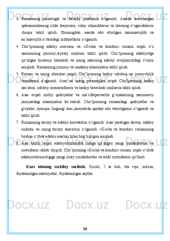 3. Romanning   psixologik   va   falsafiy   jihatlarini   o‘rganish.   Asarda   tasvirlangan
qahramonlarning   ichki   dunyosini,   ruhiy   izlanishlarini   va   ularning   o‘zgarishlarini
chuqur   tahlil   qilish.   Shuningdek,   asarda   aks   ettirilgan   zamonaviylik   va
an’anaviylik o‘rtasidagi ziddiyatlarni o‘rganish.
4. Cho‘lponning   adabiy   merosini   va   «Kecha   va   kunduz»   romani   orqali   o‘z
zamonining   ijtimoiy-siyosiy   muhitini   tahlil   qilish.   Cho‘lponning   adabiyotga
qo‘shgan   hissasini   baholash   va   uning   asarining   adabiy   rivojlanishdagi   o‘rnini
aniqlash.  Romanning ijtimoiy va madaniy ahamiyatini tahlil qilish.
5. Roman   va   uning   obrazlari   orqali   Cho‘lponning   badiiy   uslubini   va   yozuvchilik
texnikasini   o‘rganish.   Asar   va   uning   personajlari   orqali   Cho‘lponning   badiiy
san’atini, uslubiy xususiyatlarini va badiiy tasvirlash usullarini tahlil qilish.
6. Asar   orqali   milliy   qadriyatlar   va   ma’rifatparvarlik   g‘oyalarining   zamonaviy
jamiyatdagi   ahamiyatini   ko‘rsatish.   Cho‘lponning   romanidagi   qadriyatlar   va
g‘oyalar,   ayniqsa,   bugungi   kun   jamiyatida   qanday   aks   etayotganini   o‘rganish   va
tahlil qilish.
7. Romanning tarixiy va adabiy kontekstini o‘rganish. Asar yaratigan davrni, adabiy
muhitni   va   uning   tarixiy   sharoitini   o‘rganish.   «Kecha   va   kunduz»   romanining
boshqa o‘zbek adabiy asarlari bilan bog‘liqligini aniqlash.
8. Asar   tahlili   orqali   adabiyotshunoslik   ilmiga   qo‘shgan   yangi   yondashuvlar   va
metodlarni ishlab chiqish. Cho‘lponning «Kecha va kunduz» romani orqali o‘zbek
adabiyotshunosligiga yangi ilmiy yondashuvlar va tahlil metodlarini qo‘llash.
Kurs   ishining   tarkibiy   tuzilishi:   Kirish,   2   ta   bob,   6ta   reja,   xulosa,
foydalanilgan adabiyotlar, foydalanilgan saytlar.
16 