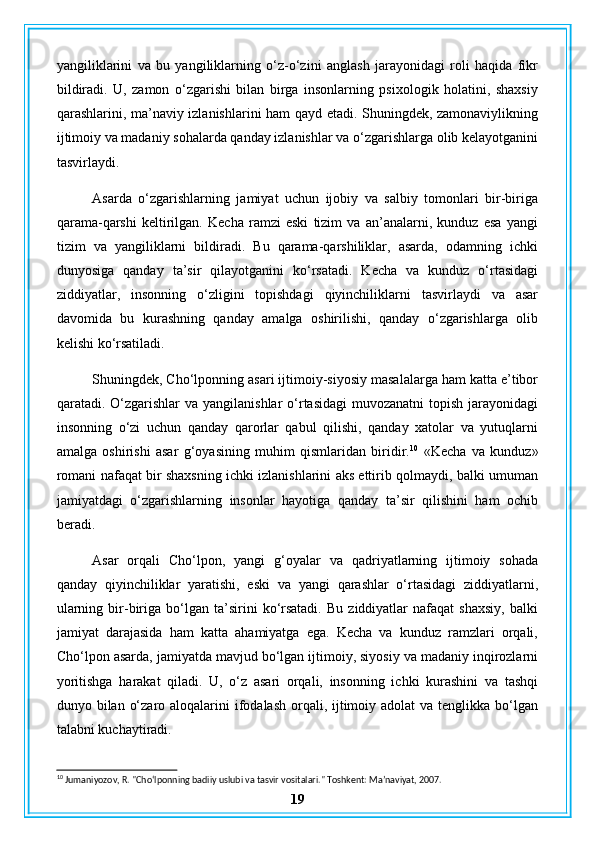 yangiliklarini   va   bu   yangiliklarning   o‘z-o‘zini   anglash   jarayonidagi   roli   haqida   fikr
bildiradi.   U,   zamon   o‘zgarishi   bilan   birga   insonlarning   psixologik   holatini,   shaxsiy
qarashlarini, ma’naviy izlanishlarini ham qayd etadi. Shuningdek, zamonaviylikning
ijtimoiy va madaniy sohalarda qanday izlanishlar va o‘zgarishlarga olib kelayotganini
tasvirlaydi.
Asarda   o‘zgarishlarning   jamiyat   uchun   ijobiy   va   salbiy   tomonlari   bir-biriga
qarama-qarshi   keltirilgan.   Kecha   ramzi   eski   tizim   va   an’analarni,   kunduz   esa   yangi
tizim   va   yangiliklarni   bildiradi.   Bu   qarama-qarshiliklar,   asarda,   odamning   ichki
dunyosiga   qanday   ta’sir   qilayotganini   ko‘rsatadi.   Kecha   va   kunduz   o‘rtasidagi
ziddiyatlar,   insonning   o‘zligini   topishdagi   qiyinchiliklarni   tasvirlaydi   va   asar
davomida   bu   kurashning   qanday   amalga   oshirilishi,   qanday   o‘zgarishlarga   olib
kelishi ko‘rsatiladi.
Shuningdek, Cho‘lponning asari ijtimoiy-siyosiy masalalarga ham katta e’tibor
qaratadi. O‘zgarishlar  va  yangilanishlar  o‘rtasidagi  muvozanatni  topish jarayonidagi
insonning   o‘zi   uchun   qanday   qarorlar   qabul   qilishi,   qanday   xatolar   va   yutuqlarni
amalga   oshirishi   asar   g‘oyasining   muhim   qismlaridan   biridir. 10
  «Kecha   va   kunduz»
romani nafaqat bir shaxsning ichki izlanishlarini aks ettirib qolmaydi, balki umuman
jamiyatdagi   o‘zgarishlarning   insonlar   hayotiga   qanday   ta’sir   qilishini   ham   ochib
beradi.
Asar   orqali   Cho‘lpon,   yangi   g‘oyalar   va   qadriyatlarning   ijtimoiy   sohada
qanday   qiyinchiliklar   yaratishi,   eski   va   yangi   qarashlar   o‘rtasidagi   ziddiyatlarni,
ularning   bir-biriga   bo‘lgan  ta’sirini   ko‘rsatadi.   Bu  ziddiyatlar   nafaqat   shaxsiy,   balki
jamiyat   darajasida   ham   katta   ahamiyatga   ega.   Kecha   va   kunduz   ramzlari   orqali,
Cho‘lpon asarda, jamiyatda mavjud bo‘lgan ijtimoiy, siyosiy va madaniy inqirozlarni
yoritishga   harakat   qiladi.   U,   o‘z   asari   orqali,   insonning   ichki   kurashini   va   tashqi
dunyo bilan o‘zaro aloqalarini  ifodalash orqali, ijtimoiy adolat  va tenglikka bo‘lgan
talabni kuchaytiradi.
10
 Jumaniyozov, R. "Cho‘lponning badiiy uslubi va tasvir vositalari." Toshkent: Ma’naviyat, 2007.
19 