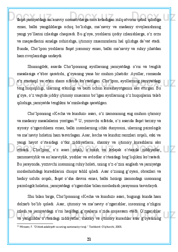 faqat jamiyatdagi an’anaviy normativlarga mos keladigan xulq-atvorni qabul qilishga
emas,   balki   yangiliklarga   ochiq   bo‘lishga,   ma’naviy   va   madaniy   rivojlanishning
yangi yo‘llarini izlashga chaqiradi. Bu g‘oya, yoshlarni ijodiy izlanishlarga, o‘z orzu
va maqsadlarini  amalga  oshirishga,  ijtimoiy muammolarni  hal   qilishga   da’vat   etadi.
Bunda,   Cho‘lpon   yoshlarni   faqat   jismoniy   emas,   balki   ma’naviy   va   ruhiy   jihatdan
ham rivojlanishga undaydi.
Shuningdek,   asarda   Cho‘lponning   ayollarning   jamiyatdagi   o‘rni   va   tenglik
masalasiga   e’tibor   qaratishi,   g‘oyaning   yana   bir   muhim   jihatidir.   Ayollar,   romanda
o‘z  mustaqil   va  erkin  shaxs  sifatida  ko‘rsatilgan.  Cho‘lpon,  ayollarning  jamiyatdagi
teng huquqliligi, ularning erkinligi va baxti uchun kurashayotganini aks ettirgan. Bu
g‘oya, o‘z vaqtida jiddiy ijtimoiy muammo bo‘lgan ayollarning o‘z huquqlarini talab
qilishiga, jamiyatda tenglikni ta’minlashga qaratilgan.
Cho‘lponning   «Kecha   va   kunduz»   asari,   o‘z   zamonining   eng   muhim   ijtimoiy
va madaniy masalalarini yoritgan. 12
  U, yozuvchi sifatida, o‘z asarida faqat tarixiy va
siyosiy   o‘zgarishlarni   emas,   balki   insonlarning   ichki   dunyosini,   ularning   psixologik
va ma’naviy holatini ham tasvirlagan. Asar, kecha va kunduz ramzlari orqali, eski va
yangi   hayot   o‘rtasidagi   o‘tkir   ziddiyatlarni,   shaxsiy   va   ijtimoiy   kurashlarni   aks
ettiradi.   Cho‘lpon,   o‘z   asari   orqali,   o‘tmish   va   kelajak   o‘rtasida   ziddiyatlar,
zamonaviylik va an’anaviylik, yoshlar va avlodlar o‘rtasidagi bog‘liqlikni ko‘rsatadi.
Bu jarayonda, yozuvchi insonning ruhiy holati, uning o‘z-o‘zini anglash va jamiyatga
moslashishdagi   kurashlarini  chuqur  tahlil   qiladi.  Asar   o‘zining  g‘oyasi,  obrazlari   va
badiiy   uslubi   orqali,   faqat   o‘sha   davrni   emas,   balki   hozirgi   zamondagi   insonning
psixologik holatini, jamiyatdagi o‘zgarishlar bilan moslashish jarayonini tasvirlaydi.
Shu bilan birga, Cho‘lponning «Kecha va kunduz» asari, bugungi  kunda ham
dolzarb   bo‘lib   qoladi.   Asar,   ijtimoiy   va   ma’naviy   o‘zgarishlar,   insonning   o‘zligini
izlash  va   jamiyatdagi   o‘rni   haqidagi   g‘oyalarni  o‘zida  mujassam  etadi.  O‘zgarishlar
va yangiliklar  o‘rtasidagi  ziddiyatlar, shaxsiy  va ijtimoiy kurashlar  asar  g‘oyasining
12
  Mirzaev, F. "O‘zbek adabiyoti va uning zamonaviy rivoji."  Toshkent: O‘qituvchi, 2001.
21 