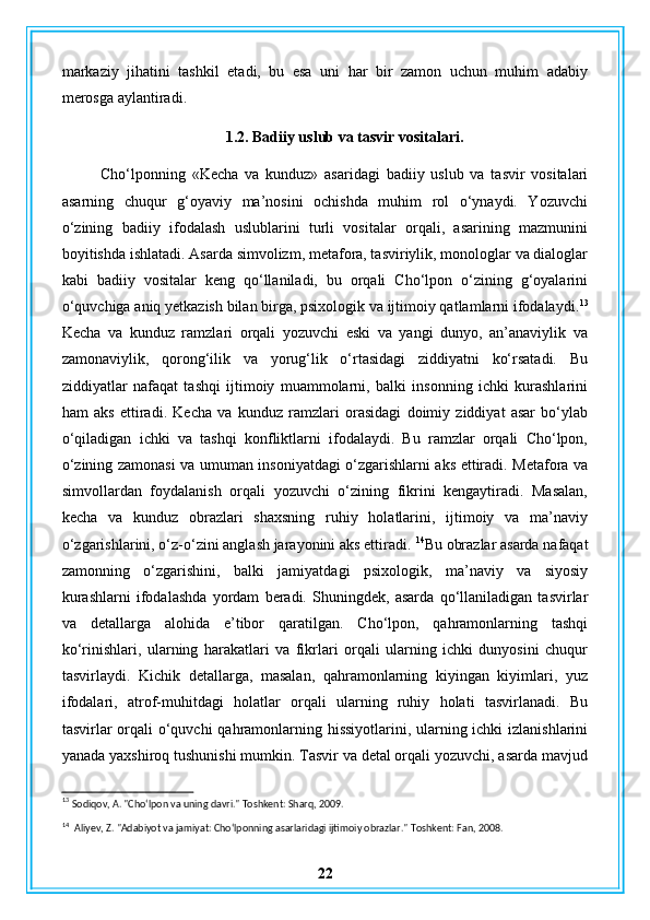 markaziy   jihatini   tashkil   etadi,   bu   esa   uni   har   bir   zamon   uchun   muhim   adabiy
merosga aylantiradi.
1.2. Badiiy uslub va tasvir vositalari.
Cho‘lponning   «Kecha   va   kunduz»   asaridagi   badiiy   uslub   va   tasvir   vositalari
asarning   chuqur   g‘oyaviy   ma’nosini   ochishda   muhim   rol   o‘ynaydi.   Yozuvchi
o‘zining   badiiy   ifodalash   uslublarini   turli   vositalar   orqali,   asarining   mazmunini
boyitishda ishlatadi. Asarda simvolizm, metafora, tasviriylik, monologlar va dialoglar
kabi   badiiy   vositalar   keng   qo‘llaniladi,   bu   orqali   Cho‘lpon   o‘zining   g‘oyalarini
o‘quvchiga aniq yetkazish bilan birga, psixologik va ijtimoiy qatlamlarni ifodalaydi. 13
Kecha   va   kunduz   ramzlari   orqali   yozuvchi   eski   va   yangi   dunyo,   an’anaviylik   va
zamonaviylik,   qorong‘ilik   va   yorug‘lik   o‘rtasidagi   ziddiyatni   ko‘rsatadi.   Bu
ziddiyatlar   nafaqat   tashqi   ijtimoiy   muammolarni,   balki   insonning   ichki   kurashlarini
ham   aks   ettiradi.   Kecha   va   kunduz   ramzlari   orasidagi   doimiy   ziddiyat   asar   bo‘ylab
o‘qiladigan   ichki   va   tashqi   konfliktlarni   ifodalaydi.   Bu   ramzlar   orqali   Cho‘lpon,
o‘zining zamonasi va umuman insoniyatdagi o‘zgarishlarni aks ettiradi. Metafora va
simvollardan   foydalanish   orqali   yozuvchi   o‘zining   fikrini   kengaytiradi.   Masalan,
kecha   va   kunduz   obrazlari   shaxsning   ruhiy   holatlarini,   ijtimoiy   va   ma’naviy
o‘zgarishlarini, o‘z-o‘zini anglash jarayonini aks ettiradi.  14
Bu obrazlar asarda nafaqat
zamonning   o‘zgarishini,   balki   jamiyatdagi   psixologik,   ma’naviy   va   siyosiy
kurashlarni   ifodalashda   yordam   beradi.   Shuningdek,   asarda   qo‘llaniladigan   tasvirlar
va   detallarga   alohida   e’tibor   qaratilgan.   Cho‘lpon,   qahramonlarning   tashqi
ko‘rinishlari,   ularning   harakatlari   va   fikrlari   orqali   ularning   ichki   dunyosini   chuqur
tasvirlaydi.   Kichik   detallarga,   masalan,   qahramonlarning   kiyingan   kiyimlari,   yuz
ifodalari,   atrof-muhitdagi   holatlar   orqali   ularning   ruhiy   holati   tasvirlanadi.   Bu
tasvirlar orqali  o‘quvchi qahramonlarning hissiyotlarini, ularning ichki  izlanishlarini
yanada yaxshiroq tushunishi mumkin. Tasvir va detal orqali yozuvchi, asarda mavjud
13
  Sodiqov, A. "Cho‘lpon va uning davri." Toshkent: Sharq, 2009.
14
   Aliyev, Z. "Adabiyot va jamiyat: Cho‘lponning asarlaridagi ijtimoiy obrazlar."  Toshkent: Fan, 2008.
22 