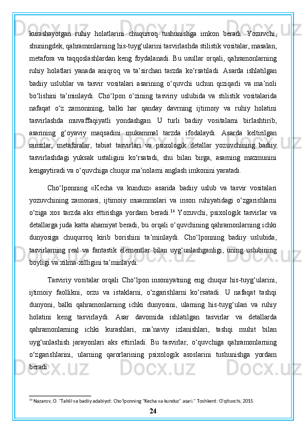 kurashayotgan   ruhiy   holatlarini   chuqurroq   tushunishga   imkon   beradi.   Yozuvchi,
shuningdek, qahramonlarning his-tuyg‘ularini tasvirlashda stilistik vositalar, masalan,
metafora   va   taqqoslashlardan   keng   foydalanadi.   Bu   usullar   orqali,   qahramonlarning
ruhiy   holatlari   yanada   aniqroq   va   ta’sirchan   tarzda   ko‘rsatiladi.   Asarda   ishlatilgan
badiiy   uslublar   va   tasvir   vositalari   asarining   o‘quvchi   uchun   qiziqarli   va   ma’noli
bo‘lishini   ta’minlaydi.   Cho‘lpon   o‘zining   tasviriy   uslubida   va   stilistik   vositalarida
nafaqat   o‘z   zamonining,   balki   har   qanday   davrning   ijtimoiy   va   ruhiy   holatini
tasvirlashda   muvaffaqiyatli   yondashgan.   U   turli   badiiy   vositalarni   birlashtirib,
asarining   g‘oyaviy   maqsadini   mukammal   tarzda   ifodalaydi.   Asarda   keltirilgan
ramzlar,   metaforalar,   tabiat   tasvirlari   va   psixologik   detallar   yozuvchining   badiiy
tasvirlashdagi   yuksak   ustaligini   ko‘rsatadi,   shu   bilan   birga,   asarning   mazmunini
kengaytiradi va o‘quvchiga chuqur ma’nolarni anglash imkonini yaratadi.
Cho‘lponning   «Kecha   va   kunduz»   asarida   badiiy   uslub   va   tasvir   vositalari
yozuvchining   zamonasi,   ijtimoiy   muammolari   va   inson   ruhiyatidagi   o‘zgarishlarni
o‘ziga   xos   tarzda   aks   ettirishga   yordam   beradi. 16
  Yozuvchi,   psixologik   tasvirlar   va
detallarga juda katta ahamiyat beradi, bu orqali o‘quvchining qahramonlarning ichki
dunyosiga   chuqurroq   kirib   borishini   ta’minlaydi.   Cho‘lponning   badiiy   uslubida,
tasvirlarning   real   va   fantastik   elementlar   bilan   uyg‘unlashganligi,   uning   uslubining
boyligi va xilma-xilligini ta’minlaydi.
Tasviriy   vositalar   orqali   Cho‘lpon   insoniyatning   eng   chuqur   his-tuyg‘ularini,
ijtimoiy   faollikni,   orzu   va   istaklarni,   o‘zgarishlarni   ko‘rsatadi.   U   nafaqat   tashqi
dunyoni,   balki   qahramonlarning   ichki   dunyosini,   ularning   his-tuyg‘ulari   va   ruhiy
holatini   keng   tasvirlaydi.   Asar   davomida   ishlatilgan   tasvirlar   va   detallarda
qahramonlarning   ichki   kurashlari,   ma’naviy   izlanishlari,   tashqi   muhit   bilan
uyg‘unlashish   jarayonlari   aks   ettiriladi.   Bu   tasvirlar,   o‘quvchiga   qahramonlarning
o‘zgarishlarini,   ularning   qarorlarining   psixologik   asoslarini   tushunishga   yordam
beradi.
16
 Nazarov, O. "Tahlil va badiiy adabiyot: Cho‘lponning "Kecha va kunduz" asari."  Toshkent: O‘qituvchi, 2015.
24 
