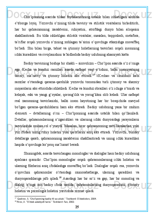 Cho‘lponning   asarida   tildan   foydalanishning   ustalik   bilan   ishlatilgani   alohida
e’tiborga   loyiq.   Yozuvchi   o‘zining   tilida   tasviriy   va   stilistik   vositalarni   birlashtirib,
har   bir   qahramonning   xarakterini,   ruhiyatini,   atrofdagi   dunyo   bilan   aloqasini
shakllantiradi.   Bu   tilda   ishlatilgan   stilistik   vositalar,   masalan,   taqqoslash,   metafora,
ta’riflar orqali yozuvchi o‘zining xohlagan ta’sirini o‘quvchiga etkazishga muvaffaq
bo‘ladi.   Shu   bilan   birga,   tabiat   va   ijtimoiy   holatlarning   tasvirlari   orqali   insonning
ichki kurashlari va rivojlanishini ta’kidlashda badiiy uslubning ahamiyati katta.
Badiiy tasvirning boshqa bir shakli – simvolizm – Cho‘lpon asarida o‘z o‘rniga
ega.   Kecha   va   kunduz   ramzlari   asarda   nafaqat   vaqt   o‘tishini,   balki   insoniyatning
tarixiy,   ma’naviy   va   ijtimoiy   holatini   aks   ettiradi. 17
  «Kecha»   va   «kunduz»   kabi
ramzlar   o‘rtasidagi   qarama-qarshilik   yozuvchi   tomonidan   turli   ijtimoiy   va   shaxsiy
mojarolarni aks ettirishda ishlatiladi. Kecha va kunduz obrazlari o‘z ichiga o‘tmish va
kelajak,   eski   va   yangi   g‘oyalar,   qorong‘ilik   va   yorug‘likni   olib   keladi.   Ular   nafaqat
real   zamonning   tasvirlanishi,   balki   inson   hayotining   har   bir   bosqichida   mavjud
bo‘lgan   qarama-qarshiliklarni   ham   aks   ettiradi.   Badiiy   uslubning   yana   bir   muhim
elementi   –   detallarning   o‘rni   –   Cho‘lponning   asarida   ustalik   bilan   qo‘llaniladi.
Detallar,   qahramonlarning   o‘zgarishlari   va   ularning   ichki   dunyosidagi   jarayonlarni
tasvirlashda muhim rol o‘ynaydi. Masalan, biror qahramonning xatti-harakatlari yoki
yuz ifodasi uning ruhiy holatini yoki qarorlarini aniq aks ettiradi. Yozuvchi, bunday
detallarga   qarab,   qahramonning   xarakterini   shakllantiradi   va   uning   ichki   kurashlari
haqida o‘quvchiga ko‘proq ma’lumot beradi.
Shuningdek, asarda tasvirlangan monologlar va dialoglar ham badiiy uslubning
ajralmas   qismidir.   Cho‘lpon   monologlar   orqali   qahramonlarning   ichki   holatini   va
ularning fikrlarini aniq ifodalashga muvaffaq bo‘ladi. Dialoglar orqali esa, yozuvchi
o‘quvchini   qahramonlar   o‘rtasidagi   munosabatlarga,   ularning   qarashlari   va
dunyoqarashlariga   jalb   qiladi. 18
  Asardagi   har   bir   so‘z   va   gap,   har   bir   monolog   va
dialog,   o‘ziga   xos   badiiy   ifoda   tarzida,   qahramonlarning   dunyoqarashini,   ijtimoiy
holatini va psixologik holatini yoritishda xizmat qiladi.
17
  Qodirov, S. "Cho‘lponning badiiy til va uslubi."  Toshkent: O‘zbekiston, 2004.
18
 Pirov, A. "O‘zbek adabiyoti tarixi."  Toshkent: Fan, 2002.
25 