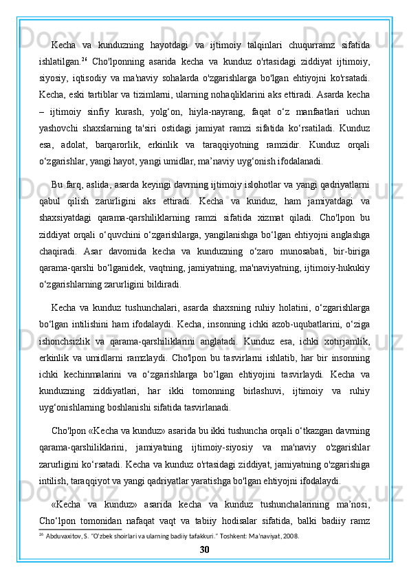 Kecha   va   kunduzning   hayotdagi   va   ijtimoiy   talqinlari   chuqurramz   sifatida
ishlatilgan. 26
  Cho'lponning   asarida   kecha   va   kunduz   o'rtasidagi   ziddiyat   ijtimoiy,
siyosiy,   iqtisodiy   va   ma'naviy   sohalarda   o'zgarishlarga   bo'lgan   ehtiyojni   ko'rsatadi.
Kecha, eski tartiblar va tizimlarni, ularning nohaqliklarini aks ettiradi. Asarda kecha
–   ijtimoiy   sinfiy   kurash,   yolg‘on,   hiyla-nayrang,   faqat   o‘z   manfaatlari   uchun
yashovchi   shaxslarning   ta'siri   ostidagi   jamiyat   ramzi   sifatida   ko‘rsatiladi.   Kunduz
esa,   adolat,   barqarorlik,   erkinlik   va   taraqqiyotning   ramzidir.   Kunduz   orqali
o‘zgarishlar, yangi hayot, yangi umidlar, ma’naviy uyg‘onish ifodalanadi.
Bu farq, aslida, asarda keyingi davrning ijtimoiy islohotlar va yangi qadriyatlarni
qabul   qilish   zarurligini   aks   ettiradi.   Kecha   va   kunduz,   ham   jamiyatdagi   va
shaxsiyatdagi   qarama-qarshiliklarning   ramzi   sifatida   xizmat   qiladi.   Cho'lpon   bu
ziddiyat orqali  o‘quvchini  o‘zgarishlarga, yangilanishga bo‘lgan ehtiyojni  anglashga
chaqiradi.   Asar   davomida   kecha   va   kunduzning   o‘zaro   munosabati,   bir-biriga
qarama-qarshi  bo‘lganidek, vaqtning, jamiyatning, ma'naviyatning, ijtimoiy-hukukiy
o‘zgarishlarning zarurligini bildiradi.
Kecha   va   kunduz   tushunchalari,   asarda   shaxsning   ruhiy   holatini,   o‘zgarishlarga
bo‘lgan   intilishini   ham   ifodalaydi.   Kecha,   insonning   ichki   azob-uqubatlarini,   o‘ziga
ishonchsizlik   va   qarama-qarshiliklarini   anglatadi.   Kunduz   esa,   ichki   xotirjamlik,
erkinlik   va   umidlarni   ramzlaydi.   Cho'lpon   bu   tasvirlarni   ishlatib,   har   bir   insonning
ichki   kechinmalarini   va   o‘zgarishlarga   bo‘lgan   ehtiyojini   tasvirlaydi.   Kecha   va
kunduzning   ziddiyatlari,   har   ikki   tomonning   birlashuvi,   ijtimoiy   va   ruhiy
uyg‘onishlarning boshlanishi sifatida tasvirlanadi.
Cho'lpon «Kecha va kunduz» asarida bu ikki tushuncha orqali o‘tkazgan davrning
qarama-qarshiliklarini,   jamiyatning   ijtimoiy-siyosiy   va   ma'naviy   o'zgarishlar
zarurligini ko‘rsatadi. Kecha va kunduz o'rtasidagi ziddiyat, jamiyatning o'zgarishiga
intilish, taraqqiyot va yangi qadriyatlar yaratishga bo'lgan ehtiyojni ifodalaydi.
«Kecha   va   kunduz»   asarida   kecha   va   kunduz   tushunchalarining   ma’nosi,
Cho‘lpon   tomonidan   nafaqat   vaqt   va   tabiiy   hodisalar   sifatida,   balki   badiiy   ramz
26
  Abduvaxitov, S. "O‘zbek shoirlari va ularning badiiy tafakkuri."  Toshkent: Ma’naviyat, 2008.
30 