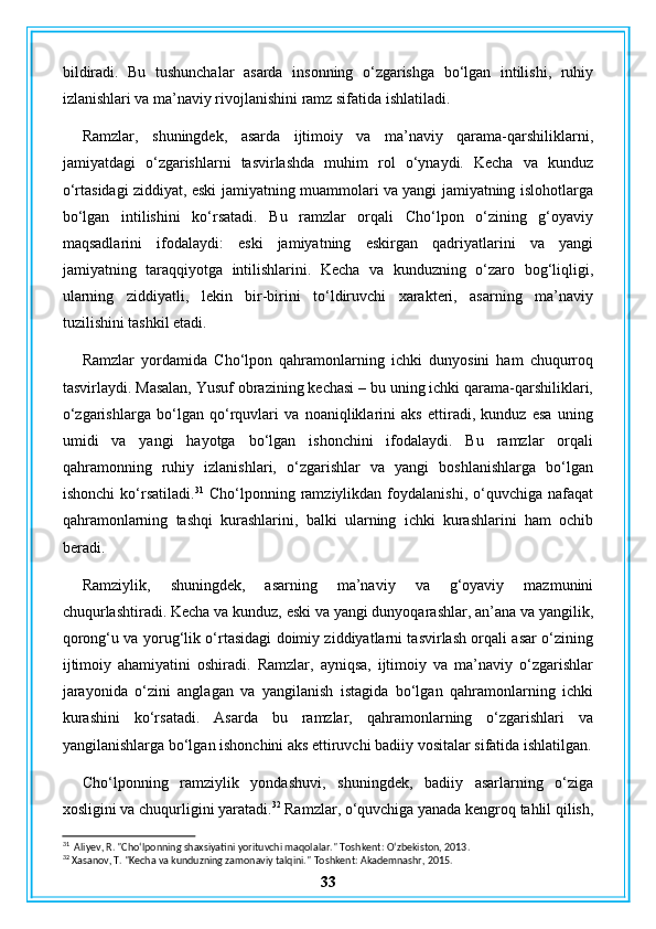 bildiradi.   Bu   tushunchalar   asarda   insonning   o‘zgarishga   bo‘lgan   intilishi,   ruhiy
izlanishlari va ma’naviy rivojlanishini ramz sifatida ishlatiladi.
Ramzlar,   shuningdek,   asarda   ijtimoiy   va   ma’naviy   qarama-qarshiliklarni,
jamiyatdagi   o‘zgarishlarni   tasvirlashda   muhim   rol   o‘ynaydi.   Kecha   va   kunduz
o‘rtasidagi ziddiyat, eski jamiyatning muammolari va yangi jamiyatning islohotlarga
bo‘lgan   intilishini   ko‘rsatadi.   Bu   ramzlar   orqali   Cho‘lpon   o‘zining   g‘oyaviy
maqsadlarini   ifodalaydi:   eski   jamiyatning   eskirgan   qadriyatlarini   va   yangi
jamiyatning   taraqqiyotga   intilishlarini.   Kecha   va   kunduzning   o‘zaro   bog‘liqligi,
ularning   ziddiyatli,   lekin   bir-birini   to‘ldiruvchi   xarakteri,   asarning   ma’naviy
tuzilishini tashkil etadi.
Ramzlar   yordamida   Cho‘lpon   qahramonlarning   ichki   dunyosini   ham   chuqurroq
tasvirlaydi. Masalan, Yusuf obrazining kechasi – bu uning ichki qarama-qarshiliklari,
o‘zgarishlarga   bo‘lgan   qo‘rquvlari   va   noaniqliklarini   aks   ettiradi,   kunduz   esa   uning
umidi   va   yangi   hayotga   bo‘lgan   ishonchini   ifodalaydi.   Bu   ramzlar   orqali
qahramonning   ruhiy   izlanishlari,   o‘zgarishlar   va   yangi   boshlanishlarga   bo‘lgan
ishonchi   ko‘rsatiladi. 31
  Cho‘lponning   ramziylikdan   foydalanishi,   o‘quvchiga   nafaqat
qahramonlarning   tashqi   kurashlarini,   balki   ularning   ichki   kurashlarini   ham   ochib
beradi.
Ramziylik,   shuningdek,   asarning   ma’naviy   va   g‘oyaviy   mazmunini
chuqurlashtiradi. Kecha va kunduz, eski va yangi dunyoqarashlar, an’ana va yangilik,
qorong‘u va yorug‘lik o‘rtasidagi doimiy ziddiyatlarni tasvirlash orqali asar o‘zining
ijtimoiy   ahamiyatini   oshiradi.   Ramzlar,   ayniqsa,   ijtimoiy   va   ma’naviy   o‘zgarishlar
jarayonida   o‘zini   anglagan   va   yangilanish   istagida   bo‘lgan   qahramonlarning   ichki
kurashini   ko‘rsatadi.   Asarda   bu   ramzlar,   qahramonlarning   o‘zgarishlari   va
yangilanishlarga bo‘lgan ishonchini aks ettiruvchi badiiy vositalar sifatida ishlatilgan.
Cho‘lponning   ramziylik   yondashuvi,   shuningdek,   badiiy   asarlarning   o‘ziga
xosligini va chuqurligini yaratadi. 32
 Ramzlar, o‘quvchiga yanada kengroq tahlil qilish,
31
  Aliyev, R. "Cho‘lponning shaxsiyatini yorituvchi maqolalar."  Toshkent: O‘zbekiston, 2013.
32
 Xasanov, T. "Kecha va kunduzning zamonaviy talqini."  Toshkent: Akademnashr, 2015.
33 