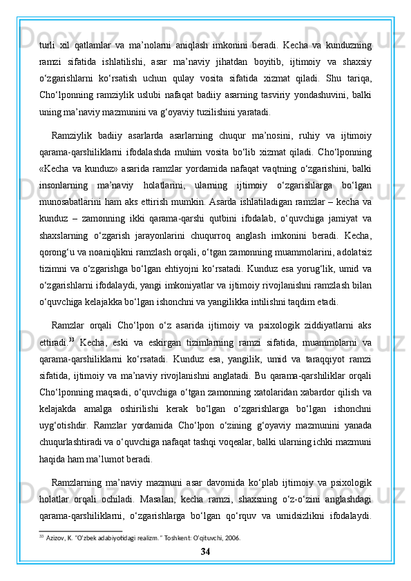 turli   xil   qatlamlar   va   ma’nolarni   aniqlash   imkonini   beradi.   Kecha   va   kunduzning
ramzi   sifatida   ishlatilishi,   asar   ma’naviy   jihatdan   boyitib,   ijtimoiy   va   shaxsiy
o‘zgarishlarni   ko‘rsatish   uchun   qulay   vosita   sifatida   xizmat   qiladi.   Shu   tariqa,
Cho‘lponning   ramziylik   uslubi   nafaqat   badiiy   asarning   tasviriy   yondashuvini,   balki
uning ma’naviy mazmunini va g‘oyaviy tuzilishini yaratadi.
Ramziylik   badiiy   asarlarda   asarlarning   chuqur   ma’nosini,   ruhiy   va   ijtimoiy
qarama-qarshiliklarni   ifodalashda   muhim   vosita   bo‘lib   xizmat   qiladi.   Cho‘lponning
«Kecha   va   kunduz»   asarida   ramzlar   yordamida   nafaqat   vaqtning   o‘zgarishini,   balki
insonlarning   ma’naviy   holatlarini,   ularning   ijtimoiy   o‘zgarishlarga   bo‘lgan
munosabatlarini  ham  aks  ettirish  mumkin. Asarda  ishlatiladigan ramzlar  – kecha va
kunduz   –   zamonning   ikki   qarama-qarshi   qutbini   ifodalab,   o‘quvchiga   jamiyat   va
shaxslarning   o‘zgarish   jarayonlarini   chuqurroq   anglash   imkonini   beradi.   Kecha,
qorong‘u va noaniqlikni ramzlash orqali, o‘tgan zamonning muammolarini, adolatsiz
tizimni   va   o‘zgarishga   bo‘lgan   ehtiyojni   ko‘rsatadi.   Kunduz   esa   yorug‘lik,   umid   va
o‘zgarishlarni ifodalaydi, yangi imkoniyatlar va ijtimoiy rivojlanishni ramzlash bilan
o‘quvchiga kelajakka bo‘lgan ishonchni va yangilikka intilishni taqdim etadi.
Ramzlar   orqali   Cho‘lpon   o‘z   asarida   ijtimoiy   va   psixologik   ziddiyatlarni   aks
ettiradi. 33
  Kecha,   eski   va   eskirgan   tizimlarning   ramzi   sifatida,   muammolarni   va
qarama-qarshiliklarni   ko‘rsatadi.   Kunduz   esa,   yangilik,   umid   va   taraqqiyot   ramzi
sifatida,   ijtimoiy   va   ma’naviy   rivojlanishni   anglatadi.   Bu   qarama-qarshiliklar   orqali
Cho‘lponning maqsadi, o‘quvchiga o‘tgan zamonning xatolaridan xabardor qilish va
kelajakda   amalga   oshirilishi   kerak   bo‘lgan   o‘zgarishlarga   bo‘lgan   ishonchni
uyg‘otishdir.   Ramzlar   yordamida   Cho‘lpon   o‘zining   g‘oyaviy   mazmunini   yanada
chuqurlashtiradi va o‘quvchiga nafaqat tashqi voqealar, balki ularning ichki mazmuni
haqida ham ma’lumot beradi.
Ramzlarning   ma’naviy   mazmuni   asar   davomida   ko‘plab   ijtimoiy   va   psixologik
holatlar   orqali   ochiladi.   Masalan,   kecha   ramzi,   shaxsning   o‘z-o‘zini   anglashdagi
qarama-qarshiliklarni,   o‘zgarishlarga   bo‘lgan   qo‘rquv   va   umidsizlikni   ifodalaydi.
33
  Azizov, K. "O‘zbek adabiyotidagi realizm."  Toshkent: O‘qituvchi, 2006.
34 