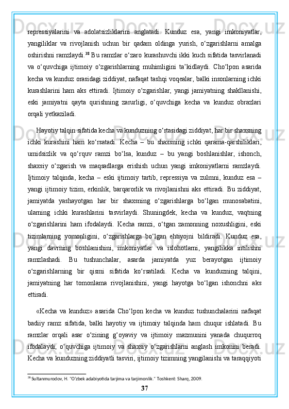 repressiyalarini   va   adolatsizliklarini   anglatadi.   Kunduz   esa,   yangi   imkoniyatlar,
yangiliklar   va   rivojlanish   uchun   bir   qadam   oldinga   yurish,   o‘zgarishlarni   amalga
oshirishni ramzlaydi. 38
  Bu ramzlar o‘zaro kurashuvchi ikki kuch sifatida tasvirlanadi
va   o‘quvchiga   ijtimoiy   o‘zgarishlarning   muhimligini   ta’kidlaydi.   Cho‘lpon   asarida
kecha va kunduz orasidagi ziddiyat, nafaqat tashqi voqealar, balki insonlarning ichki
kurashlarini   ham   aks   ettiradi.   Ijtimoiy   o‘zgarishlar,   yangi   jamiyatning   shakllanishi,
eski   jamiyatni   qayta   qurishning   zarurligi,   o‘quvchiga   kecha   va   kunduz   obrazlari
orqali yetkaziladi.
Hayotiy talqin sifatida kecha va kunduzning o‘rtasidagi ziddiyat, har bir shaxsning
ichki   kurashini   ham   ko‘rsatadi.   Kecha   –   bu   shaxsning   ichki   qarama-qarshiliklari,
umidsizlik   va   qo‘rquv   ramzi   bo‘lsa,   kunduz   –   bu   yangi   boshlanishlar,   ishonch,
shaxsiy   o‘zgarish   va   maqsadlarga   erishish   uchun   yangi   imkoniyatlarni   ramzlaydi.
Ijtimoiy   talqinda,   kecha   –   eski   ijtimoiy   tartib,   repressiya   va   zulmni,   kunduz   esa   –
yangi   ijtimoiy   tizim,   erkinlik,   barqarorlik   va   rivojlanishni   aks   ettiradi.   Bu   ziddiyat,
jamiyatda   yashayotgan   har   bir   shaxsning   o‘zgarishlarga   bo‘lgan   munosabatini,
ularning   ichki   kurashlarini   tasvirlaydi.   Shuningdek,   kecha   va   kunduz,   vaqtning
o‘zgarishlarini   ham   ifodalaydi.   Kecha   ramzi,   o‘tgan   zamonning   noxushligini,   eski
tizimlarning   yomonligini,   o‘zgarishlarga   bo‘lgan   ehtiyojni   bildiradi.   Kunduz   esa,
yangi   davrning   boshlanishini,   imkoniyatlar   va   islohotlarni,   yangilikka   intilishni
ramzlashadi.   Bu   tushunchalar,   asarda   jamiyatda   yuz   berayotgan   ijtimoiy
o‘zgarishlarning   bir   qismi   sifatida   ko‘rsatiladi.   Kecha   va   kunduzning   talqini,
jamiyatning   har   tomonlama   rivojlanishini,   yangi   hayotga   bo‘lgan   ishonchni   aks
ettiradi.
«Kecha   va   kunduz»   asarida   Cho‘lpon   kecha   va   kunduz   tushunchalarini   nafaqat
badiiy   ramz   sifatida,   balki   hayotiy   va   ijtimoiy   talqinda   ham   chuqur   ishlatadi.   Bu
ramzlar   orqali   asar   o‘zining   g‘oyaviy   va   ijtimoiy   mazmunini   yanada   chuqurroq
ifodalaydi,   o‘quvchiga   ijtimoiy   va   shaxsiy   o‘zgarishlarni   anglash   imkonini   beradi.
Kecha va kunduzning ziddiyatli tasviri, ijtimoiy tizimning yangilanishi va taraqqiyoti
38
 Sultanmurodov, H. "O‘zbek adabiyotida tarjima va tarjimonlik."  Toshkent: Sharq, 2009.
37 