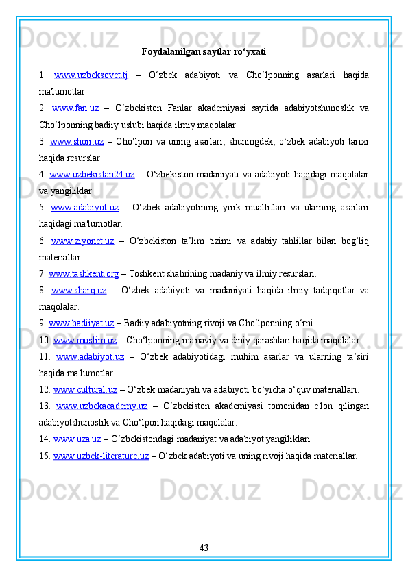 Foydalanilgan saytlar ro‘yxati
1.   www.uzbeksovet.tj   –   O‘zbek   adabiyoti   va   Cho‘lponning   asarlari   haqida
ma'lumotlar.
2.   www.fan.uz   –   O‘zbekiston   Fanlar   akademiyasi   saytida   adabiyotshunoslik   va
Cho‘lponning badiiy uslubi haqida ilmiy maqolalar.
3.   www.shoir.uz   –   Cho‘lpon   va   uning   asarlari,   shuningdek,   o‘zbek   adabiyoti   tarixi
haqida resurslar.
4.   www.uzbekistan24.uz   –  O‘zbekiston   madaniyati  va  adabiyoti   haqidagi  maqolalar
va yangiliklar.
5.   www.adabiyot.uz   –   O‘zbek   adabiyotining   yirik   mualliflari   va   ularning   asarlari
haqidagi ma'lumotlar.
6.   www.ziyonet.uz   –   O‘zbekiston   ta’lim   tizimi   va   adabiy   tahlillar   bilan   bog‘liq
materiallar.
7.  www.tashkent.org  – Toshkent shahrining madaniy va ilmiy resurslari.
8.   www.sharq.uz   –   O‘zbek   adabiyoti   va   madaniyati   haqida   ilmiy   tadqiqotlar   va
maqolalar.
9.  www.badiiyat.uz  – Badiiy adabiyotning rivoji va Cho‘lponning o‘rni.
10.  www.muslim.uz  – Cho‘lponning ma'naviy va diniy qarashlari haqida maqolalar.
11.   www.adabiyot.uz   –   O‘zbek   adabiyotidagi   muhim   asarlar   va   ularning   ta’siri
haqida ma'lumotlar.
12.  www.cultural.uz  – O‘zbek madaniyati va adabiyoti bo‘yicha o‘quv materiallari.
13.   www.uzbekacademy.uz   –   O‘zbekiston   akademiyasi   tomonidan   e'lon   qilingan
adabiyotshunoslik va Cho‘lpon haqidagi maqolalar.
14.  www.uza.uz  – O‘zbekistondagi madaniyat va adabiyot yangiliklari.
15.  www.uzbek-literature.uz  – O‘zbek adabiyoti va uning rivoji haqida materiallar.
43 