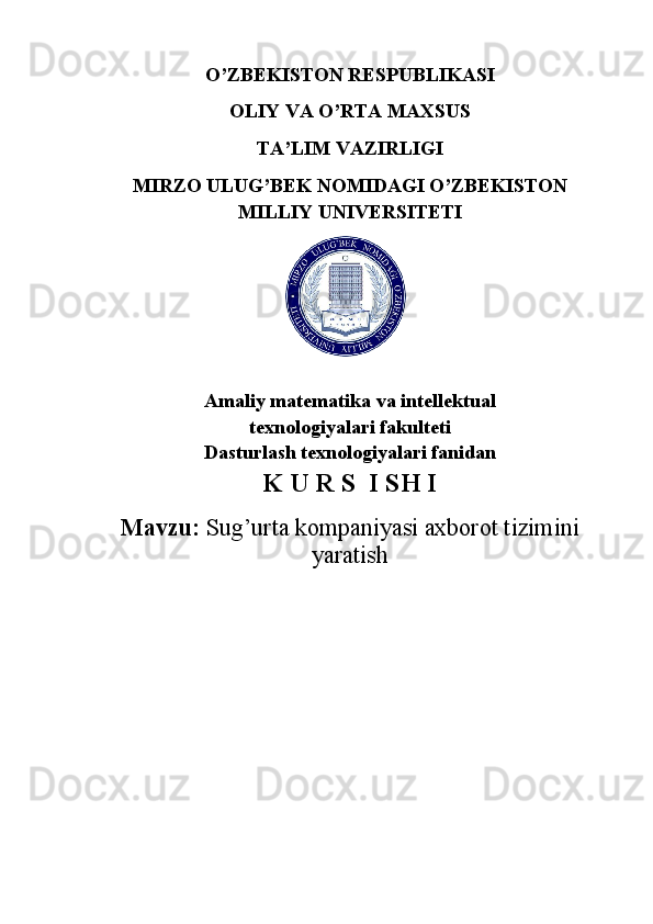 O’ZBEKISTON RESPUBLIKASI
OLIY VA O’RTA MAXSUS
TA’LIM VAZIRLIGI 
MIRZO ULUG’BEK NOMIDAGI O’ZBEKISTON
MILLIY UNIVERSITETI 
Amaliy matematika va intellektual 
texnologiyalari fakulteti
Dasturlash texnologiyalari fanidan 
K U R S  I SH I
Mavzu:  Sug’urta kompaniyasi axborot tizimini
yaratish
                           