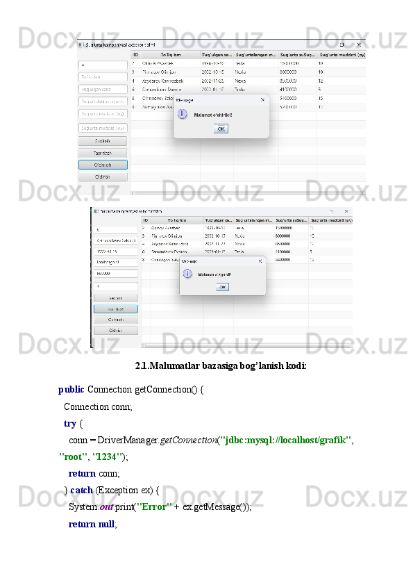 2.1.Malumatlar bazasiga bog’lanish kodi:
public  Connection getConnection() {
  Connection conn;
   try  {
    conn = DriverManager. getConnection ( "jdbc:mysql://localhost/grafik" , 
"root" ,  "1234" );
     return  conn;
  }  catch  (Exception ex) {
    System. out .print( "Error"  + ex.getMessage());
     return null ; 