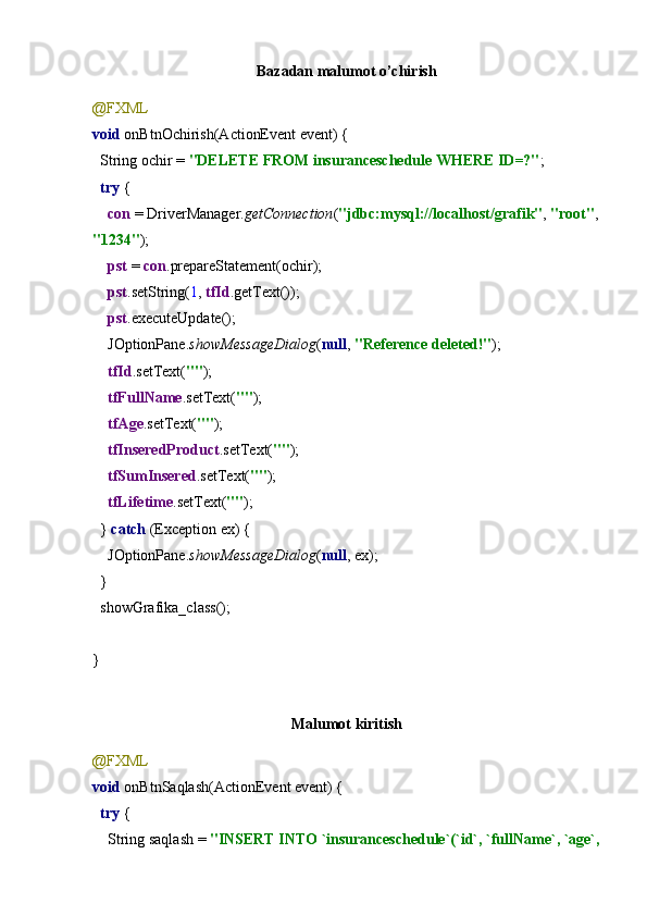 Bazadan malumot o’chirish
@FXML
void  onBtnOchirish(ActionEvent event) {
  String ochir =  "DELETE FROM insuranceschedule WHERE ID=?" ;
   try  {
     con  = DriverManager. getConnection ( "jdbc:mysql://localhost/grafik" ,  "root" ,
"1234" );
     pst  =  con .prepareStatement(ochir);
     pst .setString( 1 ,  tfId .getText());
     pst .executeUpdate();
    JOptionPane. showMessageDialog ( null ,  "Reference deleted!" );
     tfId .setText( "" );
     tfFullName .setText( "" );
     tfAge .setText( "" );
     tfInseredProduct .setText( "" );
     tfSumInsered .setText( "" );
     tfLifetime .setText( "" );
  }  catch  (Exception ex) {
    JOptionPane. showMessageDialog ( null , ex);
  }
  showGrafika_class();
}
Malumot kiritish
@FXML
void  onBtnSaqlash(ActionEvent event) {
   try  {
    String saqlash =  "INSERT INTO `insuranceschedule`(`id`, `fullName`, `age`, 