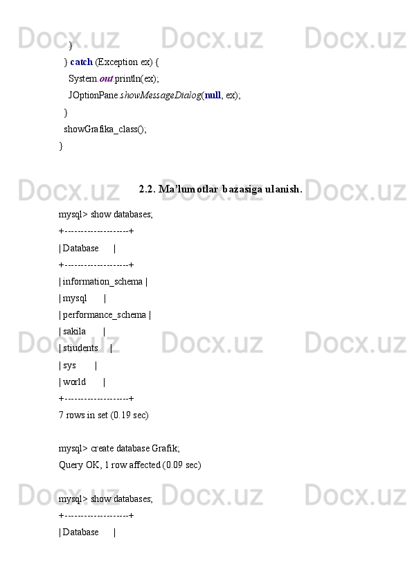 }
  }  catch  (Exception ex) {
    System. out .println(ex);
    JOptionPane. showMessageDialog ( null , ex);
  }
  showGrafika_class();
}
2.2. Ma’lumotlar bazasiga ulanish.
mysql> show databases;
+--------------------+
| Database      |
+--------------------+
| information_schema |
| mysql       |
| performance_schema |
| sakila       |
| stiudents     |
| sys        |
| world       |
+--------------------+
7 rows in set (0.19 sec)
mysql> create database Grafik;
Query OK, 1 row affected (0.09 sec)
mysql> show databases;
+--------------------+
| Database      |