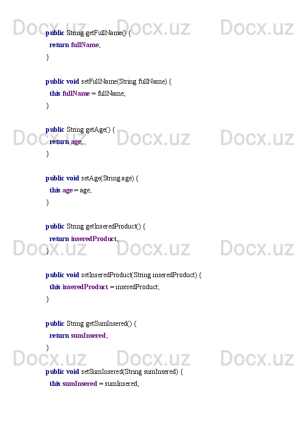    public  String getFullName() {
     return  fullName ;
  }
   public void  setFullName(String fullName) {
     this . fullName  = fullName;
  }
   public  String getAge() {
     return  age ;
  }
   public void  setAge(String age) {
     this . age  = age;
  }
   public  String getInseredProduct() {
     return  inseredProduct ;
  }
   public void  setInseredProduct(String inseredProduct) {
     this . inseredProduct  = inseredProduct;
  }
   public  String getSumInsered() {
     return  sumInsered ;
  }
   public void  setSumInsered(String sumInsered) {
     this . sumInsered  = sumInsered; 