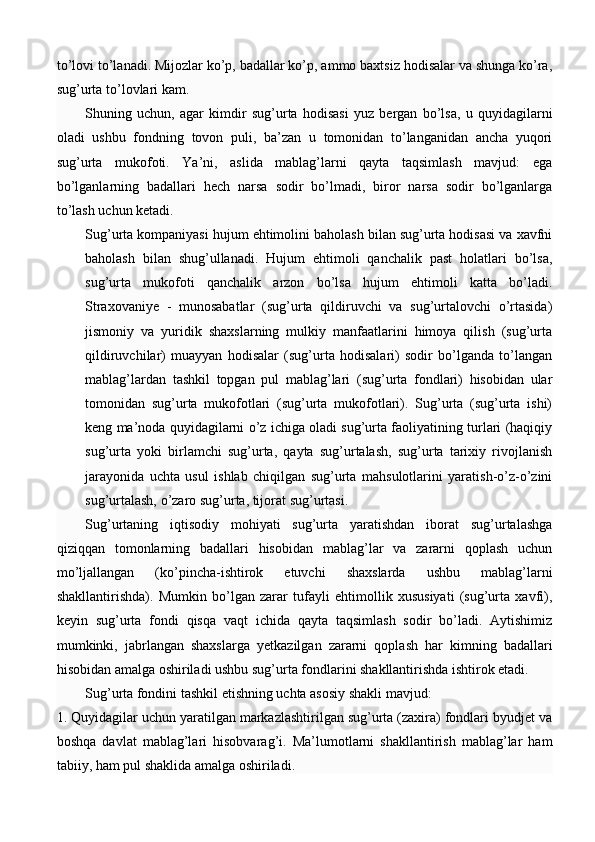 to’lovi to’lanadi. Mijozlar ko’p, badallar ko’p, ammo baxtsiz hodisalar va shunga ko’ra,
sug’urta to’lovlari kam.
Shuning   uchun,   agar   kimdir   sug’urta   hodisasi   yuz   bergan   bo’lsa,   u   quyidagilarni
oladi   ushbu   fondning   tovon   puli,   ba’zan   u   tomonidan   to’langanidan   ancha   yuqori
sug’urta   mukofoti.   Ya’ni,   aslida   mablag’larni   qayta   taqsimlash   mavjud:   ega
bo’lganlarning   badallari   hech   narsa   sodir   bo’lmadi,   biror   narsa   sodir   bo’lganlarga
to’lash uchun ketadi. 
Sug’urta kompaniyasi hujum ehtimolini baholash bilan sug’urta hodisasi va xavfni
baholash   bilan   shug’ullanadi.   Hujum   ehtimoli   qanchalik   past   holatlari   bo’lsa,
sug’urta   mukofoti   qanchalik   arzon   bo’lsa   hujum   ehtimoli   katta   bo’ladi.
Straxovaniye   -   munosabatlar   (sug’urta   qildiruvchi   va   sug’urtalovchi   o’rtasida)
jismoniy   va   yuridik   shaxslarning   mulkiy   manfaatlarini   himoya   qilish   (sug’urta
qildiruvchilar)   muayyan   hodisalar   (sug’urta   hodisalari)   sodir   bo’lganda   to’langan
mablag’lardan   tashkil   topgan   pul   mablag’lari   (sug’urta   fondlari)   hisobidan   ular
tomonidan   sug’urta   mukofotlari   (sug’urta   mukofotlari).   Sug’urta   (sug’urta   ishi)
keng ma’noda quyidagilarni o’z ichiga oladi sug’urta faoliyatining turlari (haqiqiy
sug’urta   yoki   birlamchi   sug’urta,   qayta   sug’urtalash,   sug’urta   tarixiy   rivojlanish
jarayonida   uchta   usul   ishlab   chiqilgan   sug’urta   mahsulotlarini   yaratish-o’z-o’zini
sug’urtalash, o’zaro sug’urta, tijorat sug’urtasi. 
Sug’urtaning   iqtisodiy   mohiyati   sug’urta   yaratishdan   iborat   sug’urtalashga
qiziqqan   tomonlarning   badallari   hisobidan   mablag’lar   va   zararni   qoplash   uchun
mo’ljallangan   (ko’pincha-ishtirok   etuvchi   shaxslarda   ushbu   mablag’larni
shakllantirishda).   Mumkin   bo’lgan   zarar   tufayli   ehtimollik   xususiyati   (sug’urta   xavfi),
keyin   sug’urta   fondi   qisqa   vaqt   ichida   qayta   taqsimlash   sodir   bo’ladi.   Aytishimiz
mumkinki,   jabrlangan   shaxslarga   yetkazilgan   zararni   qoplash   har   kimning   badallari
hisobidan amalga oshiriladi ushbu sug’urta fondlarini shakllantirishda ishtirok etadi. 
Sug’urta fondini tashkil etishning uchta asosiy shakli mavjud: 
1. Quyidagilar uchun yaratilgan markazlashtirilgan sug’urta (zaxira) fondlari byudjet va
boshqa   davlat   mablag’lari   hisobvarag’i.   Ma’lumotlarni   shakllantirish   mablag’lar   ham
tabiiy, ham pul shaklida amalga oshiriladi.