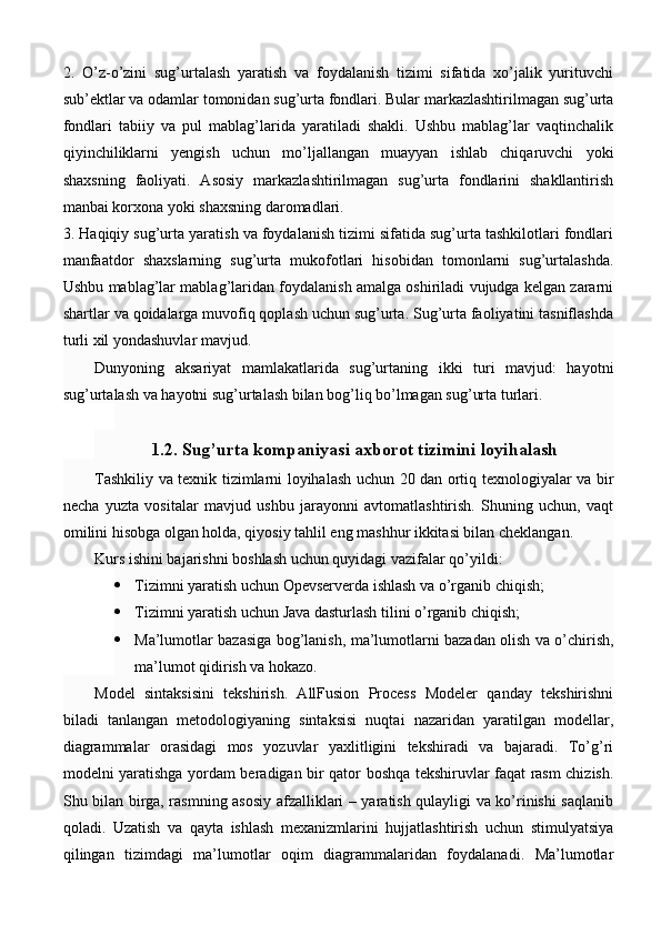 2.   O’z-o’zini   sug’urtalash   yaratish   va   foydalanish   tizimi   sifatida   xo’jalik   yurituvchi
sub’ektlar va odamlar tomonidan sug’urta fondlari. Bular markazlashtirilmagan sug’urta
fondlari   tabiiy   va   pul   mablag’larida   yaratiladi   shakli.   Ushbu   mablag’lar   vaqtinchalik
qiyinchiliklarni   yengish   uchun   mo’ljallangan   muayyan   ishlab   chiqaruvchi   yoki
shaxsning   faoliyati.   Asosiy   markazlashtirilmagan   sug’urta   fondlarini   shakllantirish
manbai korxona yoki shaxsning daromadlari. 
3. Haqiqiy sug’urta yaratish va foydalanish tizimi sifatida sug’urta tashkilotlari fondlari
manfaatdor   shaxslarning   sug’urta   mukofotlari   hisobidan   tomonlarni   sug’urtalashda.
Ushbu mablag’lar mablag’laridan foydalanish amalga oshiriladi vujudga kelgan zararni
shartlar va qoidalarga muvofiq qoplash uchun sug’urta. Sug’urta faoliyatini tasniflashda
turli xil yondashuvlar mavjud. 
Dunyoning   aksariyat   mamlakatlarida   sug’urtaning   ikki   turi   mavjud:   hayotni
sug’urtalash va hayotni sug’urtalash bilan bog’liq bo’lmagan sug’urta turlari. 
1.2. Sug’urta kompaniyasi axborot tizimini loyihalash
Tashkiliy va texnik tizimlarni loyihalash uchun 20 dan ortiq texnologiyalar va bir
necha   yuzta   vositalar   mavjud   ushbu   jarayonni   avtomatlashtirish.   Shuning   uchun,   vaqt
omilini hisobga olgan holda, qiyosiy tahlil eng mashhur ikkitasi bilan cheklangan.
Kurs ishini bajarishni boshlash uchun quyidagi vazifalar qo’yildi:
 Tizimni yaratish uchun Opevserverda ishlash va o’rganib chiqish;
 Tizimni yaratish uchun Java dasturlash tilini o’rganib chiqish;
 Ma’lumotlar bazasiga bog’lanish, ma’lumotlarni bazadan olish va o’chirish,
ma’lumot qidirish va hokazo.
Model   sintaksisini   tekshirish.   AllFusion   Process   Modeler   qanday   tekshirishni
biladi   tanlangan   metodologiyaning   sintaksisi   nuqtai   nazaridan   yaratilgan   modellar,
diagrammalar   orasidagi   mos   yozuvlar   yaxlitligini   tekshiradi   va   bajaradi.   To’g’ri
modelni yaratishga yordam beradigan bir qator boshqa tekshiruvlar faqat rasm chizish.
Shu bilan birga, rasmning asosiy afzalliklari – yaratish qulayligi va ko’rinishi saqlanib
qoladi.   Uzatish   va   qayta   ishlash   mexanizmlarini   hujjatlashtirish   uchun   stimulyatsiya
qilingan   tizimdagi   ma’lumotlar   oqim   diagrammalaridan   foydalanadi.   Ma’lumotlar