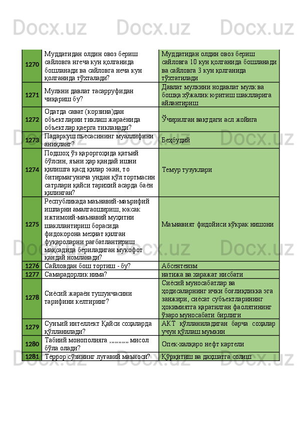 1270 Муддатидан олдин овоз бериш 
сайловга нгеча кун қолганида 
бошланади   ва   сайловга   неча   кун
қолганида   тўхталади? Муддатидан олдин овоз бериш 
сайловга   10   кун   қолганида   бошланади 
ва сайловга 3 кун қолганида
тўхтатилади
1271 Мулкни   давлат   тасарруфидан 
чиқариш бу? Давлат мулкини нодавлат мулк ва 
бошқа   хўжалик   юритиш   шаклларига 
айлантириш
1272 Одатда сават (корзина)дан 
объектларни   тиклаш   жараёнида 
объектлар қаерга тикланади? Ўчирилган   вақтдаги   асл   жойига
1273 Падаркуш   пьесасининг   муаллифини 
аниқланг? Беҳбудий
1274 Подшоҳ ўз қароргоҳида қатъий 
бўлсин, яъни ҳар қандай ишни 
қилишга қасд қилар экан, то 
битирмагунича   ундан   қўл   тортмасин 
сатрлари қайси тарихий асарда баён
қилинган? Темур  тузуклари
1275 Республикада   маънавий-маърифий
ишларни амалгаошириш, юксак 
ижтимоий-маънавий муҳитни 
шакллантириш борасида 
фидокорона меҳнат қилган 
фуқароларни рағбатлантириш 
мақсадида бериладиган мукофот
қандай   номланади? Маънавият   фидойиси   кўкрак   нишони
1276
Сайловдан   бош   тортиш   -  бу? Абсентеизм
1277
Самарадорлик   нима? натижа   ва   харажат  нисбати
1278 Сиёсий   жараён   тушунчасини 
тарифини келтиринг? Сиёсий муносабатлар ва 
ҳодисаларнинг   ички   боғлиқликка   эга 
занжири, сиёсат субъектларининг 
ҳокимиятга қаратилган фаолятининг
ўзаро   муносабати   бирлиги
1279 Сунъий   интеллект   Қайси   соҳаларда 
қўлланилади? АКТ   қўлланиладиган   барча   соҳалар 
учун қўллаш мумкин
1280 Табиий   монополияга   ,,,,,,,,,,,   мисол 
бўла олади? Опек-халқаро   нефт   картели
1281
Террор   сўзининг   луғавий   маъноси? Қўрқитиш   ва   даҳшатга   солиш 