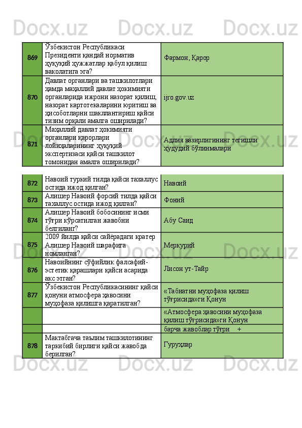 869 Ўзбекистон Республикаси 
Президенти қандай норматив 
ҳуқуқий   ҳужжатлар   қабул   қилиш 
ваколатига эга? Фармон,   Қарор
870 Давлат органлари ва ташкилотлари 
ҳамда маҳаллий давлат ҳокимияти 
органларида   ижрони   назорат   қилиш, 
назорат   картотекаларини   юритиш   ва 
ҳисоботларни шакллантириш қайси
тизим   орқали   амалга   оширилади? ijro.gov.uz
871 Маҳаллий давлат ҳокимияти 
органлари қарорлари 
лойиҳаларининг ҳуқуқий
экспертизаси қайси ташкилот 
томонидан   амалга   оширилади? Адлия   вазирлигининг   тегишли 
ҳудудий бўлинмалари
872 Навоий   туркий   тилда   қайси   тахаллус 
остида ижод қилган? Навоий
873 Алишер   Навоий   форсий   тилда  қайси
тахаллус   остида   ижод  қилган? Фоний
874 Алишер   Навоий   бобосининг   исми 
тўғри кўрсатилган жавобни
белгиланг? Абу   Саид
875 2009   йилда   қайси   сайёрадаги   кратер 
Алишер Навоий шарафига 
номланган? Меркурий
876 Навоийнинг   сўфийлик   фалсафий-
эстетик   қарашлари   қайси   асарида
акс этган? Лисон   ут- Тайр
877 Ўзбекистон   Республикасининг   қайси
қонуни атмосфера ҳавосини 
муҳофаза қилишга қаратилган? «Табиатни   муҳофаза   қилиш 
тўғрисида»ги Қонун
«Атмосфера   ҳавосини   муҳофаза 
қилиш тўғрисида»ги Қонун
барча   жавоблар  тўғри +
878 Мактабгача   таълим   ташкилотининг
таркибий   бирлиги   қайси   жавобда 
берилган? Гуруҳлар 