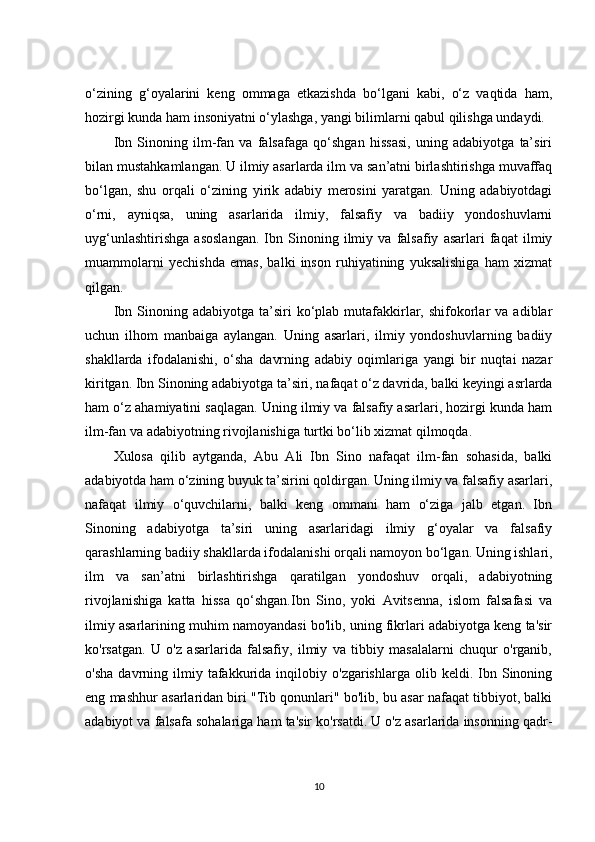 o‘zining   g‘oyalarini   keng   ommaga   etkazishda   bo‘lgani   kabi,   o‘z   vaqtida   ham,
hozirgi kunda ham insoniyatni o‘ylashga, yangi bilimlarni qabul qilishga undaydi.
Ibn   Sinoning   ilm-fan   va   falsafaga   qo‘shgan   hissasi,   uning   adabiyotga   ta’siri
bilan mustahkamlangan. U ilmiy asarlarda ilm va san’atni birlashtirishga muvaffaq
bo‘lgan,   shu   orqali   o‘zining   yirik   adabiy   merosini   yaratgan.   Uning   adabiyotdagi
o‘rni,   ayniqsa,   uning   asarlarida   ilmiy,   falsafiy   va   badiiy   yondoshuvlarni
uyg‘unlashtirishga   asoslangan.   Ibn   Sinoning   ilmiy   va   falsafiy   asarlari   faqat   ilmiy
muammolarni   yechishda   emas,   balki   inson   ruhiyatining   yuksalishiga   ham   xizmat
qilgan.
Ibn  Sinoning  adabiyotga  ta’siri   ko‘plab   mutafakkirlar,  shifokorlar   va  adiblar
uchun   ilhom   manbaiga   aylangan.   Uning   asarlari,   ilmiy   yondoshuvlarning   badiiy
shakllarda   ifodalanishi,   o‘sha   davrning   adabiy   oqimlariga   yangi   bir   nuqtai   nazar
kiritgan. Ibn Sinoning adabiyotga ta’siri, nafaqat o‘z davrida, balki keyingi asrlarda
ham o‘z ahamiyatini saqlagan. Uning ilmiy va falsafiy asarlari, hozirgi kunda ham
ilm-fan va adabiyotning rivojlanishiga turtki bo‘lib xizmat qilmoqda.
Xulosa   qilib   aytganda,   Abu   Ali   Ibn   Sino   nafaqat   ilm-fan   sohasida,   balki
adabiyotda ham o‘zining buyuk ta’sirini qoldirgan. Uning ilmiy va falsafiy asarlari,
nafaqat   ilmiy   o‘quvchilarni,   balki   keng   ommani   ham   o‘ziga   jalb   etgan.   Ibn
Sinoning   adabiyotga   ta’siri   uning   asarlaridagi   ilmiy   g‘oyalar   va   falsafiy
qarashlarning badiiy shakllarda ifodalanishi orqali namoyon bo‘lgan. Uning ishlari,
ilm   va   san’atni   birlashtirishga   qaratilgan   yondoshuv   orqali,   adabiyotning
rivojlanishiga   katta   hissa   qo‘shgan.Ibn   Sino,   yoki   Avitsenna,   islom   falsafasi   va
ilmiy asarlarining muhim namoyandasi bo'lib, uning fikrlari adabiyotga keng ta'sir
ko'rsatgan.   U   o'z   asarlarida   falsafiy,   ilmiy   va   tibbiy   masalalarni   chuqur   o'rganib,
o'sha   davrning  ilmiy   tafakkurida   inqilobiy   o'zgarishlarga   olib   keldi.  Ibn   Sinoning
eng mashhur asarlaridan biri "Tib qonunlari" bo'lib, bu asar nafaqat tibbiyot, balki
adabiyot va falsafa sohalariga ham ta'sir ko'rsatdi. U o'z asarlarida insonning qadr-
10