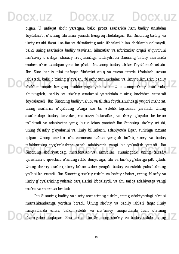 olgan.   U   nafaqat   she’r   yaratgan,   balki   proza   asarlarida   ham   badiiy   uslubdan
foydalanib, o‘zining fikrlarini yanada kengroq ifodalagan. Ibn Sinoning badiiy va
ilmiy uslubi  faqat  ilm-fan va falsafaning aniq ifodalari  bilan cheklanib  qolmaydi,
balki   uning   asarlarida   badiiy   tasvirlar,   hikmatlar   va   aforizmlar   orqali   o‘quvchini
ma’naviy   o‘sishga,   shaxsiy   rivojlanishga   undaydi.Ibn   Sinoning   badiiy   asarlarida
muhim o‘rin tutadigan yana bir jihat – bu uning badiiy tilidan foydalanish uslubi.
Ibn   Sino   badiiy   tilni   nafaqat   fikrlarini   aniq   va   ravon   tarzda   ifodalash   uchun
ishlatadi, balki o‘zining g‘oyalari, falsafiy tushunchalari va ilmiy bilimlarini badiiy
shakllar   orqali   kengroq   auditoriyaga   yetkazadi.   U   o‘zining   ilmiy   asarlarida,
shuningdek,   badiiy   va   she’riy   asarlarini   yaratishda   tilning   kuchidan   samarali
foydalanadi. Ibn Sinoning badiiy uslubi va tilidan foydalanishdagi yuqori mahorat,
uning   asarlarini   o‘qishning   o‘ziga   xos   bir   estetik   tajribasini   yaratadi.   Uning
asarlaridagi   badiiy   tasvirlar,   ma’naviy   hikmatlar,   va   ilmiy   g‘oyalar   bir-birini
to‘ldiradi   va   adabiyotda   yangi   bir   o‘lchov   yaratadi.Ibn   Sinoning   she’riy   uslubi,
uning   falsafiy   g‘oyalarini   va   ilmiy   bilimlarini   adabiyotda   ilgari   surishga   xizmat
qilgan.   Uning   asarlari   o‘z   zamonasi   uchun   yangilik   bo‘lib,   ilmiy   va   badiiy
tafakkurning   uyg‘unlashuvi   orqali   adabiyotda   yangi   bir   yo‘nalish   yaratdi.   Ibn
Sinoning   she’riyatidagi   metaforalar   va   simvollar,   shuningdek,   uning   falsafiy
qarashlari o‘quvchini o‘zining ichki dunyosiga, fikr va his-tuyg‘ulariga jalb qiladi.
Uning she’riy  asarlari, ilmiy bilimsizlikni   yengib, badiiy  va estetik   yuksalishning
yo‘lini ko‘rsatadi. Ibn Sinoning she’riy uslubi va badiiy ifodasi, uning falsafiy va
ilmiy g‘oyalarining yuksak darajalarini ifodalaydi, va shu tariqa adabiyotga yangi
ma’no va mazmun kiritadi.
Ibn   Sinoning   badiiy   va   ilmiy   asarlarining   uslubi,   uning   adabiyotdagi   o‘rnini
mustahkamlashga   yordam   beradi.   Uning   she’riy   va   badiiy   ishlari   faqat   ilmiy
maqsadlarda   emas,   balki   estetik   va   ma’naviy   maqsadlarda   ham   o‘zining
ahamiyatini   saqlagan.   Shu   tariqa,   Ibn   Sinoning   she’riy   va   badiiy   uslubi,   uning
15