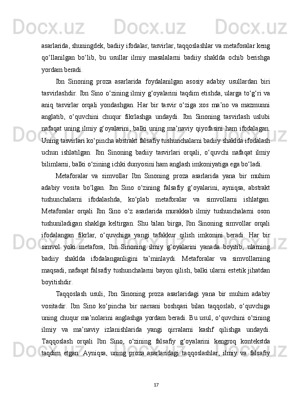 asarlarida, shuningdek, badiiy ifodalar, tasvirlar, taqqoslashlar va metaforalar keng
qo‘llanilgan   bo‘lib,   bu   usullar   ilmiy   masalalarni   badiiy   shaklda   ochib   berishga
yordam beradi.
Ibn   Sinoning   proza   asarlarida   foydalanilgan   asosiy   adabiy   usullardan   biri
tasvirlashdir. Ibn Sino o‘zining ilmiy g‘oyalarini taqdim etishda, ularga to‘g‘ri va
aniq   tasvirlar   orqali   yondashgan.   Har   bir   tasvir   o‘ziga   xos   ma’no   va   mazmunni
anglatib,   o‘quvchini   chuqur   fikrlashga   undaydi.   Ibn   Sinoning   tasvirlash   uslubi
nafaqat  uning  ilmiy  g‘oyalarini,  balki  uning  ma’naviy  qiyofasini  ham   ifodalagan.
Uning tasvirlari ko‘pincha abstrakt falsafiy tushunchalarni badiiy shaklda ifodalash
uchun   ishlatilgan.   Ibn   Sinoning   badiiy   tasvirlari   orqali,   o‘quvchi   nafaqat   ilmiy
bilimlarni, balki o‘zining ichki dunyosini ham anglash imkoniyatiga ega bo‘ladi.
Metaforalar   va   simvollar   Ibn   Sinoning   proza   asarlarida   yana   bir   muhim
adabiy   vosita   bo‘lgan.   Ibn   Sino   o‘zining   falsafiy   g‘oyalarini,   ayniqsa,   abstrakt
tushunchalarni   ifodalashda,   ko‘plab   metaforalar   va   simvollarni   ishlatgan.
Metaforalar   orqali   Ibn   Sino   o‘z   asarlarida   murakkab   ilmiy   tushunchalarni   oson
tushuniladigan   shaklga   keltirgan.   Shu   bilan   birga,   Ibn   Sinoning   simvollar   orqali
ifodalangan   fikrlar,   o‘quvchiga   yangi   tafakkur   qilish   imkonini   beradi.   Har   bir
simvol   yoki   metafora,   Ibn   Sinoning   ilmiy   g‘oyalarini   yanada   boyitib,   ularning
badiiy   shaklda   ifodalanganligini   ta’minlaydi.   Metaforalar   va   simvollarning
maqsadi, nafaqat falsafiy tushunchalarni bayon qilish, balki ularni estetik jihatdan
boyitishdir.
Taqqoslash   usuli,   Ibn   Sinoning   proza   asarlaridagi   yana   bir   muhim   adabiy
vositadir.   Ibn   Sino   ko‘pincha   bir   narsani   boshqasi   bilan   taqqoslab,   o‘quvchiga
uning chuqur ma’nolarini anglashga  yordam  beradi. Bu usul, o‘quvchini  o‘zining
ilmiy   va   ma’naviy   izlanishlarida   yangi   qirralarni   kashf   qilishga   undaydi.
Taqqoslash   orqali   Ibn   Sino,   o‘zining   falsafiy   g‘oyalarini   kengroq   kontekstda
taqdim   etgan.   Ayniqsa,   uning   proza   asarlaridagi   taqqoslashlar,   ilmiy   va   falsafiy
17