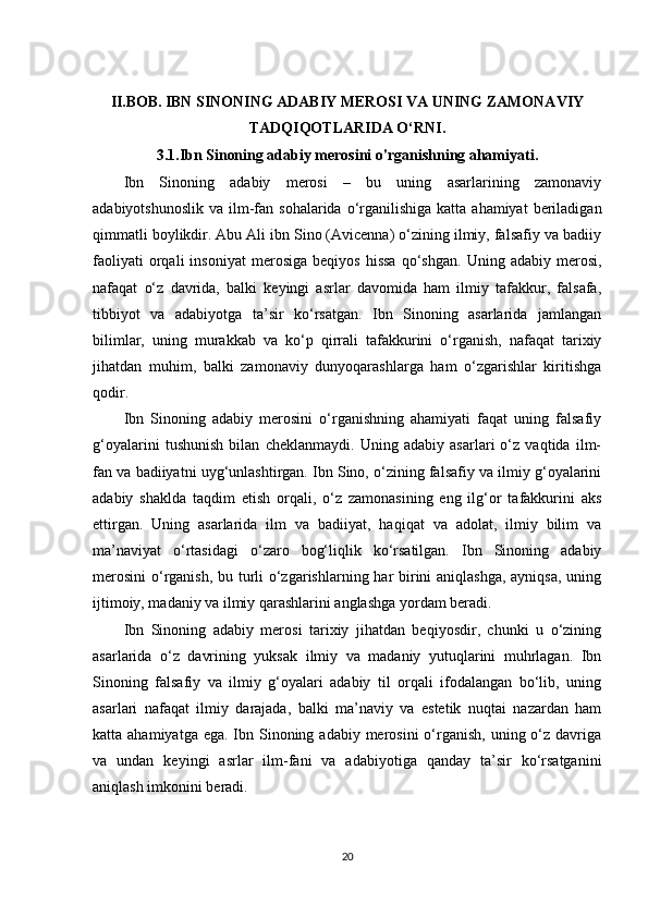 II.BOB.   IBN SINONING ADABIY MEROSI VA UNING ZAMONAVIY
TADQIQOTLARIDA O‘RNI.
3.1.Ibn Sinoning adabiy merosini o'rganishning ahamiyati.
Ibn   Sinoning   adabiy   merosi   –   bu   uning   asarlarining   zamonaviy
adabiyotshunoslik  va  ilm-fan  sohalarida o‘rganilishiga  katta ahamiyat  beriladigan
qimmatli boylikdir. Abu Ali ibn Sino (Avicenna) o‘zining ilmiy, falsafiy va badiiy
faoliyati   orqali   insoniyat   merosiga   beqiyos   hissa   qo‘shgan.   Uning   adabiy  merosi,
nafaqat   o‘z   davrida,   balki   keyingi   asrlar   davomida   ham   ilmiy   tafakkur,   falsafa,
tibbiyot   va   adabiyotga   ta’sir   ko‘rsatgan.   Ibn   Sinoning   asarlarida   jamlangan
bilimlar,   uning   murakkab   va   ko‘p   qirrali   tafakkurini   o‘rganish,   nafaqat   tarixiy
jihatdan   muhim,   balki   zamonaviy   dunyoqarashlarga   ham   o‘zgarishlar   kiritishga
qodir.
Ibn   Sinoning   adabiy   merosini   o‘rganishning   ahamiyati   faqat   uning   falsafiy
g‘oyalarini   tushunish   bilan   cheklanmaydi.   Uning   adabiy   asarlari   o‘z   vaqtida   ilm-
fan va badiiyatni uyg‘unlashtirgan. Ibn Sino, o‘zining falsafiy va ilmiy g‘oyalarini
adabiy   shaklda   taqdim   etish   orqali,   o‘z   zamonasining   eng   ilg‘or   tafakkurini   aks
ettirgan.   Uning   asarlarida   ilm   va   badiiyat,   haqiqat   va   adolat,   ilmiy   bilim   va
ma’naviyat   o‘rtasidagi   o‘zaro   bog‘liqlik   ko‘rsatilgan.   Ibn   Sinoning   adabiy
merosini  o‘rganish, bu turli o‘zgarishlarning har  birini  aniqlashga,  ayniqsa,  uning
ijtimoiy, madaniy va ilmiy qarashlarini anglashga yordam beradi.
Ibn   Sinoning   adabiy   merosi   tarixiy   jihatdan   beqiyosdir,   chunki   u   o‘zining
asarlarida   o‘z   davrining   yuksak   ilmiy   va   madaniy   yutuqlarini   muhrlagan.   Ibn
Sinoning   falsafiy   va   ilmiy   g‘oyalari   adabiy   til   orqali   ifodalangan   bo‘lib,   uning
asarlari   nafaqat   ilmiy   darajada,   balki   ma’naviy   va   estetik   nuqtai   nazardan   ham
katta ahamiyatga ega.  Ibn Sinoning adabiy merosini  o‘rganish,  uning o‘z  davriga
va   undan   keyingi   asrlar   ilm-fani   va   adabiyotiga   qanday   ta’sir   ko‘rsatganini
aniqlash imkonini beradi.
20