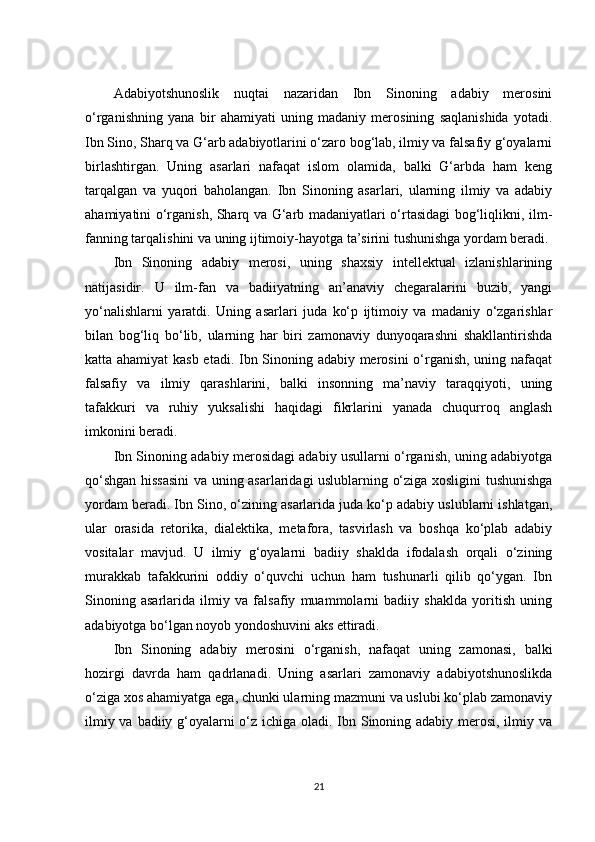Adabiyotshunoslik   nuqtai   nazaridan   Ibn   Sinoning   adabiy   merosini
o‘rganishning   yana   bir   ahamiyati   uning   madaniy   merosining   saqlanishida   yotadi.
Ibn Sino, Sharq va G‘arb adabiyotlarini o‘zaro bog‘lab, ilmiy va falsafiy g‘oyalarni
birlashtirgan.   Uning   asarlari   nafaqat   islom   olamida,   balki   G‘arbda   ham   keng
tarqalgan   va   yuqori   baholangan.   Ibn   Sinoning   asarlari,   ularning   ilmiy   va   adabiy
ahamiyatini o‘rganish, Sharq va G‘arb madaniyatlari o‘rtasidagi bog‘liqlikni, ilm-
fanning tarqalishini va uning ijtimoiy-hayotga ta’sirini tushunishga yordam beradi.
Ibn   Sinoning   adabiy   merosi,   uning   shaxsiy   intellektual   izlanishlarining
natijasidir.   U   ilm-fan   va   badiiyatning   an’anaviy   chegaralarini   buzib,   yangi
yo‘nalishlarni   yaratdi.   Uning   asarlari   juda   ko‘p   ijtimoiy   va   madaniy   o‘zgarishlar
bilan   bog‘liq   bo‘lib,   ularning   har   biri   zamonaviy   dunyoqarashni   shakllantirishda
katta ahamiyat  kasb etadi. Ibn Sinoning adabiy merosini o‘rganish, uning nafaqat
falsafiy   va   ilmiy   qarashlarini,   balki   insonning   ma’naviy   taraqqiyoti,   uning
tafakkuri   va   ruhiy   yuksalishi   haqidagi   fikrlarini   yanada   chuqurroq   anglash
imkonini beradi.
Ibn Sinoning adabiy merosidagi adabiy usullarni o‘rganish, uning adabiyotga
qo‘shgan hissasini  va uning asarlaridagi uslublarning o‘ziga xosligini tushunishga
yordam beradi. Ibn Sino, o‘zining asarlarida juda ko‘p adabiy uslublarni ishlatgan,
ular   orasida   retorika,   dialektika,   metafora,   tasvirlash   va   boshqa   ko‘plab   adabiy
vositalar   mavjud.   U   ilmiy   g‘oyalarni   badiiy   shaklda   ifodalash   orqali   o‘zining
murakkab   tafakkurini   oddiy   o‘quvchi   uchun   ham   tushunarli   qilib   qo‘ygan.   Ibn
Sinoning   asarlarida   ilmiy   va   falsafiy   muammolarni   badiiy   shaklda   yoritish   uning
adabiyotga bo‘lgan noyob yondoshuvini aks ettiradi.
Ibn   Sinoning   adabiy   merosini   o‘rganish,   nafaqat   uning   zamonasi,   balki
hozirgi   davrda   ham   qadrlanadi.   Uning   asarlari   zamonaviy   adabiyotshunoslikda
o‘ziga xos ahamiyatga ega, chunki ularning mazmuni va uslubi ko‘plab zamonaviy
ilmiy va badiiy g‘oyalarni o‘z ichiga oladi. Ibn Sinoning adabiy merosi, ilmiy va
21