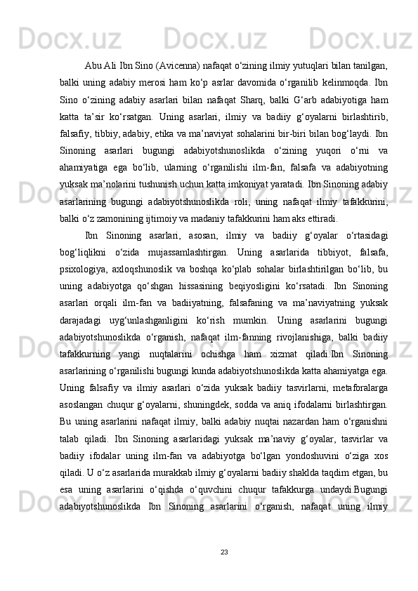 Abu Ali Ibn Sino (Avicenna) nafaqat o‘zining ilmiy yutuqlari bilan tanilgan,
balki   uning   adabiy   merosi   ham   ko‘p   asrlar   davomida   o‘rganilib   kelinmoqda.   Ibn
Sino   o‘zining   adabiy   asarlari   bilan   nafaqat   Sharq,   balki   G‘arb   adabiyotiga   ham
katta   ta’sir   ko‘rsatgan.   Uning   asarlari,   ilmiy   va   badiiy   g‘oyalarni   birlashtirib,
falsafiy, tibbiy, adabiy, etika va ma’naviyat sohalarini bir-biri bilan bog‘laydi. Ibn
Sinoning   asarlari   bugungi   adabiyotshunoslikda   o‘zining   yuqori   o‘rni   va
ahamiyatiga   ega   bo‘lib,   ularning   o‘rganilishi   ilm-fan,   falsafa   va   adabiyotning
yuksak ma’nolarini tushunish uchun katta imkoniyat yaratadi. Ibn Sinoning adabiy
asarlarining   bugungi   adabiyotshunoslikda   roli,   uning   nafaqat   ilmiy   tafakkurini,
balki o‘z zamonining ijtimoiy va madaniy tafakkurini ham aks ettiradi.
Ibn   Sinoning   asarlari,   asosan,   ilmiy   va   badiiy   g‘oyalar   o‘rtasidagi
bog‘liqlikni   o‘zida   mujassamlashtirgan.   Uning   asarlarida   tibbiyot,   falsafa,
psixologiya,   axloqshunoslik   va   boshqa   ko‘plab   sohalar   birlashtirilgan   bo‘lib,   bu
uning   adabiyotga   qo‘shgan   hissasining   beqiyosligini   ko‘rsatadi.   Ibn   Sinoning
asarlari   orqali   ilm-fan   va   badiiyatning,   falsafaning   va   ma’naviyatning   yuksak
darajadagi   uyg‘unlashganligini   ko‘rish   mumkin.   Uning   asarlarini   bugungi
adabiyotshunoslikda   o‘rganish,   nafaqat   ilm-fanning   rivojlanishiga,   balki   badiiy
tafakkurning   yangi   nuqtalarini   ochishga   ham   xizmat   qiladi.Ibn   Sinoning
asarlarining o‘rganilishi bugungi kunda adabiyotshunoslikda katta ahamiyatga ega.
Uning   falsafiy   va   ilmiy   asarlari   o‘zida   yuksak   badiiy   tasvirlarni,   metaforalarga
asoslangan   chuqur   g‘oyalarni,  shuningdek,  sodda  va  aniq ifodalarni  birlashtirgan.
Bu   uning   asarlarini   nafaqat   ilmiy,   balki   adabiy   nuqtai   nazardan   ham   o‘rganishni
talab   qiladi.   Ibn   Sinoning   asarlaridagi   yuksak   ma’naviy   g‘oyalar,   tasvirlar   va
badiiy   ifodalar   uning   ilm-fan   va   adabiyotga   bo‘lgan   yondoshuvini   o‘ziga   xos
qiladi. U o‘z asarlarida murakkab ilmiy g‘oyalarni badiiy shaklda taqdim etgan, bu
esa   uning   asarlarini   o‘qishda   o‘quvchini   chuqur   tafakkurga   undaydi.Bugungi
adabiyotshunoslikda   Ibn   Sinoning   asarlarini   o‘rganish,   nafaqat   uning   ilmiy
23