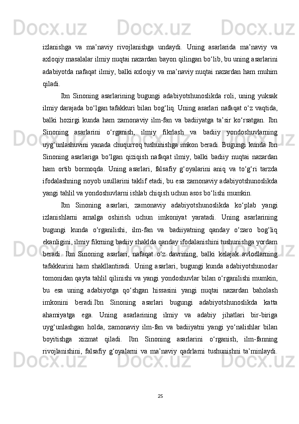izlanishga   va   ma’naviy   rivojlanishga   undaydi.   Uning   asarlarida   ma’naviy   va
axloqiy masalalar ilmiy nuqtai nazardan bayon qilingan bo‘lib, bu uning asarlarini
adabiyotda nafaqat ilmiy, balki axloqiy va ma’naviy nuqtai nazardan ham muhim
qiladi.
Ibn   Sinoning   asarlarining   bugungi   adabiyotshunoslikda   roli,   uning   yuksak
ilmiy darajada bo‘lgan tafakkuri bilan bog‘liq. Uning asarlari nafaqat o‘z vaqtida,
balki   hozirgi   kunda   ham   zamonaviy   ilm-fan   va   badiiyatga   ta’sir   ko‘rsatgan.   Ibn
Sinoning   asarlarini   o‘rganish,   ilmiy   fikrlash   va   badiiy   yondoshuvlarning
uyg‘unlashuvini yanada chuqurroq tushunishga imkon beradi. Bugungi kunda Ibn
Sinoning   asarlariga   bo‘lgan   qiziqish   nafaqat   ilmiy,   balki   badiiy   nuqtai   nazardan
ham   ortib   bormoqda.   Uning   asarlari,   falsafiy   g‘oyalarini   aniq   va   to‘g‘ri   tarzda
ifodalashning noyob usullarini taklif etadi, bu esa zamonaviy adabiyotshunoslikda
yangi tahlil va yondoshuvlarni ishlab chiqish uchun asos bo‘lishi mumkin.
Ibn   Sinoning   asarlari,   zamonaviy   adabiyotshunoslikda   ko‘plab   yangi
izlanishlarni   amalga   oshirish   uchun   imkoniyat   yaratadi.   Uning   asarlarining
bugungi   kunda   o‘rganilishi,   ilm-fan   va   badiiyatning   qanday   o‘zaro   bog‘liq
ekanligini, ilmiy fikrning badiiy shaklda qanday ifodalanishini tushunishga yordam
beradi.   Ibn   Sinoning   asarlari,   nafaqat   o‘z   davrining,   balki   kelajak   avlodlarning
tafakkurini   ham   shakllantiradi.   Uning   asarlari,   bugungi   kunda   adabiyotshunoslar
tomonidan qayta tahlil qilinishi va yangi yondoshuvlar bilan o‘rganilishi mumkin,
bu   esa   uning   adabiyotga   qo‘shgan   hissasini   yangi   nuqtai   nazardan   baholash
imkonini   beradi.Ibn   Sinoning   asarlari   bugungi   adabiyotshunoslikda   katta
ahamiyatga   ega.   Uning   asarlarining   ilmiy   va   adabiy   jihatlari   bir-biriga
uyg‘unlashgan   holda,   zamonaviy   ilm-fan   va   badiiyatni   yangi   yo‘nalishlar   bilan
boyitishga   xizmat   qiladi.   Ibn   Sinoning   asarlarini   o‘rganish,   ilm-fanning
rivojlanishini,   falsafiy   g‘oyalarni   va   ma’naviy   qadrlarni   tushunishni   ta’minlaydi.
25
