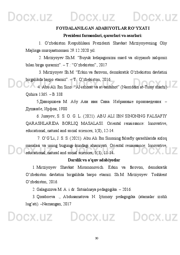 FOYDALANILGAN ADABIYOTLAR RO’YXATI
Prezident farmonlari, qarorlari va asarlari :
1.   O’zbekiston   Respublikasi   Prezidenti   Shavkat   Mirziyoyevning   Oliy
Majlisga murojaatnomasi 29.12.2020 yil.
2.   Mirziyoyev   Sh.M.   “Buyuk   kelajagimizni   mard   va   oliyjanob   xalqimiz
bilan birga quramiz”. – T.: “O’zbekiston”, 2017
3. Mirziyoyev Sh.M. “Erkin va farovon, demokratik O’zbekiston davlatini
birgalikda barpo etamiz”. – T.: O’zbekiston, 2016.
  4. Abu Ali Ibn Sino. “Al-ishorat va at-tanbihot” (Nasriddin at-Tusiy sharhi)
Qohira 1365. – B 338 
5.Диноршоев   М.   Абу   Али   ивн   Сина.   Избранные   произведения:   –
Душанбе, Ирфон, 1980 
6.   Jurayev ,   S .   S .   O .   G .   L .  (2021).   ABU   ALI   IBN  SINONING   FALSAFIY
QARASHLARIDA   BORLIQ   MASALASI.   Oriental   renaissance:   Innovative,
educational, natural and social sciences, 1(8), 12-14.
 7. O’G’Li, J. S. S. (2021). Abu Ali Ibn Sinoning falsafiy qarashlarida axloq
masalasi   va   uning   bugungi   kundagi   ahamiyati.   Oriental   renaissance:   Innovative,
educational, natural and social sciences, 1(3), 11-14.
                                    Darslik va o’quv adabiyotlar
1. Mirziyoyev   Shavkat   Miromonovich.   Erkin   va   farovon,   demokratik
O‘zbekiston   davlatini   birgalikda   barpo   etamiz.   Sh.M.   Mirziyoyev.   Toshkent
O‘zbekiston, 2016.  
2. Galaguzova M. A. i dr. Sotsialnaya pedagogika. – 2016.
3. Qoraboeva   .,   Abdusamatova   N.   Ijtimoiy   pedagogika   (atamalar   izohli
lug‘ati). –Namangan, 2017
30