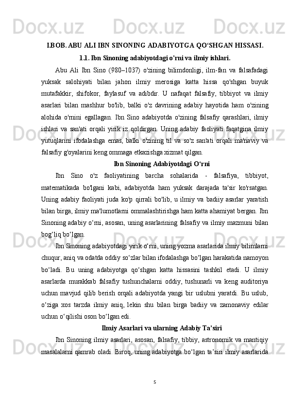 I.BOB.   ABU ALI IBN SINONING ADABIYOTGA QO‘SHGAN HISSASI.
1.1.   Ibn Sinoning adabiyotdagi o'rni va ilmiy ishlari.
Abu   Ali   Ibn   Sino   (980–1037)   o'zining   bilimdonligi,   ilm-fan   va   falsafadagi
yuksak   salohiyati   bilan   jahon   ilmiy   merosiga   katta   hissa   qo'shgan   buyuk
mutafakkir,   shifokor,   faylasuf   va   adibdir.   U   nafaqat   falsafiy,   tibbiyot   va   ilmiy
asarlari   bilan   mashhur   bo'lib,   balki   o'z   davrining   adabiy   hayotida   ham   o'zining
alohida   o'rnini   egallagan.   Ibn   Sino   adabiyotda   o'zining   falsafiy   qarashlari,   ilmiy
ishlari   va   san'ati   orqali   yirik   iz   qoldirgan.   Uning   adabiy   faoliyati   faqatgina   ilmiy
yutuqlarini   ifodalashga   emas,   balki   o'zining   til   va   so'z   san'ati   orqali   ma'naviy   va
falsafiy g'oyalarini keng ommaga etkazishga xizmat qilgan.
Ibn Sinoning Adabiyotdagi O‘rni
Ibn   Sino   o'z   faoliyatining   barcha   sohalarida   -   falsafiya,   tibbiyot,
matematikada   bo'lgani   kabi,   adabiyotda   ham   yuksak   darajada   ta'sir   ko'rsatgan.
Uning   adabiy   faoliyati   juda   ko'p   qirrali   bo'lib,   u   ilmiy   va   badiiy   asarlar   yaratish
bilan birga, ilmiy ma'lumotlarni ommalashtirishga ham katta ahamiyat bergan. Ibn
Sinoning adabiy o‘rni, asosan, uning asarlarining falsafiy va ilmiy mazmuni bilan
bog‘liq bo‘lgan.
Ibn Sinoning adabiyotdagi yirik o‘rni, uning yozma asarlarida ilmiy bilimlarni
chuqur, aniq va odatda oddiy so‘zlar bilan ifodalashga bo‘lgan harakatida namoyon
bo‘ladi.   Bu   uning   adabiyotga   qo‘shgan   katta   hissasini   tashkil   etadi.   U   ilmiy
asarlarda   murakkab   falsafiy   tushunchalarni   oddiy,   tushunarli   va   keng   auditoriya
uchun   mavjud   qilib   berish   orqali   adabiyotda   yangi   bir   uslubni   yaratdi.   Bu   uslub,
o‘ziga   xos   tarzda   ilmiy   aniq,   lekin   shu   bilan   birga   badiiy   va   zamonaviy   edilar
uchun o‘qilishi oson bo‘lgan edi.
Ilmiy Asarlari va ularning Adabiy Ta’siri
Ibn   Sinoning   ilmiy   asarlari,   asosan,   falsafiy,   tibbiy,   astronomik   va   mantiqiy
masalalarni qamrab oladi. Biroq, uning adabiyotga bo‘lgan ta’siri ilmiy asarlarida
5