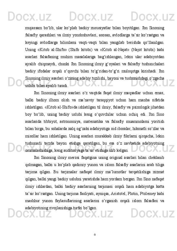 mujassam   bo‘lib,   ular   ko‘plab   badiiy   xususiyatlar   bilan   boyitilgan.   Ibn   Sinoning
falsafiy qarashlari  va ilmiy yondoshuvlari, asosan, avlodlarga ta’sir  ko‘rsatgan va
keyingi   avlodlarga   bilimlarni   vaqti-vaqti   bilan   yangilab   berishda   qo‘llanilgan.
Uning   «Kitob   al-Shifo»   (Shifo   kitobi)   va   «Kitob   al-Najat»   (Najot   kitobi)   kabi
asarlari   falsafaning   muhim   masalalariga   bag‘ishlangan,   lekin   ular   adabiyotdan
ajralib   chiqmaydi,   chunki   Ibn   Sinoning   ilmiy   g‘oyalari   va   falsafiy   tushunchalari
badiiy   ifodalar   orqali   o‘quvchi   bilan   to‘g‘ridan-to‘g‘ri   muloqotga   kirishadi.   Ibn
Sinoning ilmiy asarlari o‘zining adabiy tuzilishi, bayoni va tushunishdagi o‘zgacha
uslubi bilan ajralib turadi.
Ibn   Sinoning   ilmiy   asarlari   o‘z   vaqtida   faqat   ilmiy   maqsadlar   uchun   emas,
balki   badiiy   ilhom   olish   va   ma’naviy   taraqqiyot   uchun   ham   manba   sifatida
ishlatilgan. «Kitob al-Shifo»da ishlatilgan til ilmiy, falsafiy va psixologik jihatdan
boy   bo‘lib,   uning   badiiy   uslubi   keng   o‘quvchilar   uchun   ochiq   edi.   Ibn   Sino
asarlarida   tibbiyot,   astronomiya,   matematika   va   falsafiy   muammolarni   yoritish
bilan birga, bu sohalarda xalq og‘zaki adabiyotiga oid iboralar, hikmatli so‘zlar va
misollar   ham   ishlatilgan.   Uning   asarlari   murakkab   ilmiy   fikrlarni   qisqacha,   lekin
tushunarli   tarzda   bayon   etishga   qaratilgan,   bu   esa   o‘z   navbatida   adabiyotning
ommalashishiga, keng auditoriyaga ta’sir etishiga olib kelgan.
Ibn   Sinoning   ilmiy   merosi   faqatgina   uning   original   asarlari   bilan   cheklanib
qolmagan,   balki   u   ko‘plab   qadimiy   yunon   va   islom   falsafiy   asarlarini   arab   tiliga
tarjima   qilgan.   Bu   tarjimalar   nafaqat   ilmiy   ma’lumotlar   tarqatilishiga   xizmat
qilgan, balki yangi badiiy uslubni yaratishda ham yordam bergan. Ibn Sino nafaqat
ilmiy   ishlardan,   balki   badiiy   asarlarning   tarjimasi   orqali   ham   adabiyotga   katta
ta’sir ko‘rsatgan. Uning tarjima faoliyati, ayniqsa, Aristotel, Plotin, Ptolemey kabi
mashhur   yunon   faylasuflarining   asarlarini   o‘rganish   orqali   islom   falsafasi   va
adabiyotining rivojlanishiga turtki bo‘lgan.
6