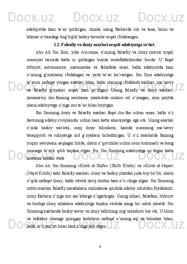 adabiyotda   ham   ta’sir   qoldirgan,   chunki   uning   fikrlarida   ruh   va   tana,   bilim   va
hikmat o‘rtasidagi bog‘liqlik badiiy tasvirlar orqali ifodalangan.
1.2.   Falsafiy va ilmiy asarlari orqali adabiyotga ta'siri.
Abu   Ali   Ibn   Sino,   yoki   Avicenna,   o‘zining   falsafiy   va   ilmiy   merosi   orqali
insoniyat   tarixida   katta   iz   qoldirgan   buyuk   mutafakkirlaridan   biridir.   U   faqat
tibbiyot,   astronomiya,   matematika   va   falsafada   emas,   balki   adabiyotda   ham
o‘zining   g‘oyalarini   ifodalagan   va   yirik   ta’sir   ko‘rsatgan.   Ibn   Sino   adabiyotga
ta’sirini   nafaqat   yozgan   asarlari   bilan,   balki   ularning   ifodalash   usullari,   ma’naviy
va   falsafiy   g‘oyalari   orqali   ham   qo‘shgan.   Uning   falsafiy   va   ilmiy   asarlari,
zamonaviy   ilm-fanning   asoslarini   yaratishda   muhim   rol   o‘ynagan,   ayni   paytda
ularni adabiyotga o‘ziga xos ta’sir bilan boyitgan.
Ibn   Sinoning   ilmiy   va   falsafiy   asarlari   faqat   ilm-fan   uchun   emas,   balki   o‘z
davrining adabiy rivojlanishi uchun ham katta ahamiyatga ega edi. Uning asarlari
o‘zida   badiiy   san’atni,   aniq   ilmiy   bilimlarni,   hamda   insonning   ma’naviy
taraqqiyoti   va   ruhiyatiga   oid   g‘oyalarni   birlashtirgan.   U   o‘z   asarlarida   fanning
yuqori saviyasini saqlagan holda, ularni o‘quvchilar uchun oson tushunarli va keng
ommaga   ta’sirli   qilib   taqdim   etgan.   Bu,   Ibn   Sinoning   adabiyotga   qo‘shgan   katta
hissasini tashkil etadi.
Abu   Ali   Ibn   Sinoning   «Kitob   al-Shifo»   (Shifo   Kitobi)   va   «Kitob   al-Najat»
(Najot Kitobi) kabi falsafiy asarlari, ilmiy va badiiy jihatdan juda boy bo‘lib, ularni
o‘qish nafaqat ilmiy, balki estetik zavq olishni ham o‘z ichiga olgan. Ibn Sinoning
ushbu asarlari falsafiy masalalarni muhokama qilishda adabiy uslubdan foydalanib,
ilmiy fikrlarni o‘ziga xos san’atlarga o‘zgartirgan. Uning ishlari, falsafani, tibbiyot
va  boshqa   ilmiy   sohalarni   adabiyotga  taqdim   etishda   yangi   bir   uslub  yaratdi.   Ibn
Sinoning asarlarida badiiy tasvir va ilmiy tahlilning uyg‘unlashuvi bor edi. U bilim
va   tafakkur   olamiga   qiziqqan   kishilarni   nafaqat   o‘zining   aql   va   bilimlari   bilan,
balki so‘z san’ati bilan ham o‘ziga jalb etgan.
8