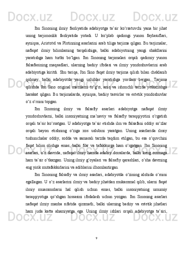 Ibn   Sinoning   ilmiy   faoliyatida   adabiyotga   ta’sir   ko‘rsatuvchi   yana   bir   jihat
uning   tarjimonlik   faoliyatida   yotadi.   U   ko‘plab   qadimgi   yunon   faylasuflari,
ayniqsa, Aristotel va Plotinning asarlarini arab tiliga tarjima qilgan. Bu tarjimalar,
nafaqat   ilmiy   bilimlarning   tarqalishiga,   balki   adabiyotning   yangi   shakllarini
yaratishga   ham   turtki   bo‘lgan.   Ibn   Sinoning   tarjimalari   orqali   qadimiy   yunon
falsafasining   maqsadlari,   ularning   badiiy   ifodasi   va   ilmiy   yondoshuvlarini   arab
adabiyotiga kiritdi. Shu tariqa, Ibn Sino faqat ilmiy tarjima qilish bilan cheklanib
qolmay,   balki   adabiyotda   yangi   uslublar   yaratishga   yordam   bergan.   Tarjima
qilishda   Ibn   Sino   original   matnlarni   to‘g‘ri,   aniq   va   ishonchli   tarzda   yetkazishga
harakat   qilgan.   Bu   tarjimalarda,   ayniqsa,   badiiy   tasvirlar   va   estetik   yondoshuvlar
o‘z o‘rnini topgan.
Ibn   Sinoning   ilmiy   va   falsafiy   asarlari   adabiyotga   nafaqat   ilmiy
yondoshuvlarni,   balki   insoniyatning   ma’naviy   va   falsafiy   taraqqiyotini   o‘rgatish
orqali  ta’sir ko‘rsatgan. U adabiyotga ta’sir etishda ilm va falsafani  oddiy so‘zlar
orqali   bayon   etishning   o‘ziga   xos   uslubini   yaratgan.   Uning   asarlarida   ilmiy
tushunchalar   oddiy,   sodda   va   samarali   tarzda   taqdim   etilgan,   bu   esa   o‘quvchini
faqat   bilim   olishga   emas,   balki   fikr   va   tafakkurga   ham   o‘rgatgan.   Ibn   Sinoning
asarlari,  o‘z   davrida,   nafaqat   ilmiy   hamda  adabiy   doiralarda,   balki   keng  ommaga
ham ta’sir o‘tkazgan. Uning ilmiy g‘oyalari va falsafiy qarashlari, o‘sha davrning
eng yirik mutafakkirlarini va adiblarini ilhomlantirgan.
Ibn   Sinoning   falsafiy   va   ilmiy   asarlari,   adabiyotda   o‘zining   alohida   o‘rnini
egallagan.  U o‘z  asarlarini  ilmiy va  badiiy jihatdan  mukammal  qilib,  ularni   faqat
ilmiy   muammolarni   hal   qilish   uchun   emas,   balki   insoniyatning   umumiy
taraqqiyotiga   qo‘shgan   hissasini   ifodalash   uchun   yozgan.   Ibn   Sinoning   asarlari
nafaqat   ilmiy   manba   sifatida   qimmatli,   balki   ularning   badiiy   va   estetik   jihatlari
ham   juda   katta   ahamiyatga   ega.   Uning   ilmiy   ishlari   orqali   adabiyotga   ta’siri,
9