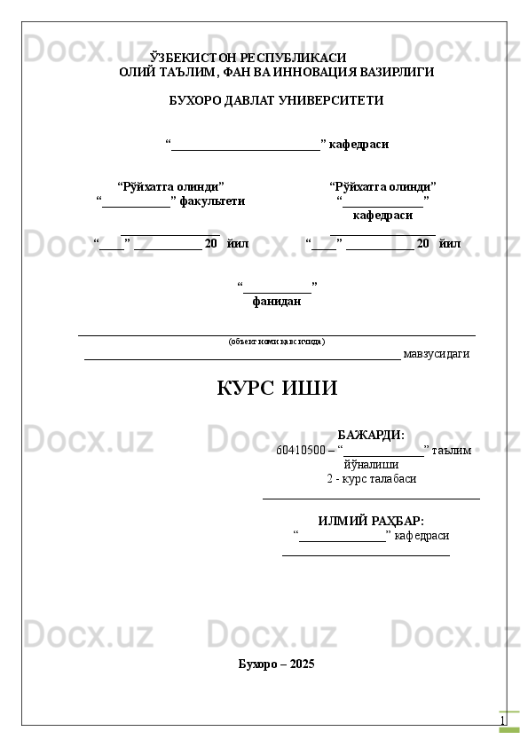 1                            ЎЗБЕКИСТОН РЕСПУБЛИКАСИ
ОЛИЙ ТАЪЛИМ, ФАН ВА ИННОВАЦИЯ ВАЗИРЛИГИ
БУХОРО  ДАВЛАТ УНИВЕРСИТЕТИ
“ ________________________ ” кафедраси
“Рўйхатга олинди”
“ ___________ ” факультети
________________
“____” ___________ 20   йил “Рўйхатга олинди”
“ _____________ ”
кафедраси
_________________
“____” ___________ 20    йил
“ ___________ ”
фанидан
________________________________________________________________
(объект номи қавс ичида)
__ _________________________________________________ мавзусидаги
КУРС ИШИ
БАЖАРДИ :
 60410500 – “ _____________ ”  таълим
йўналиши 
2 - курс талабаси
___________________________________
ИЛМИЙ РАҲБАР :
“ ______________ ” кафедраси
____________ _______________
                                                
 
             
Бухоро –  20 25 