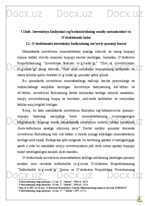 18I I.bob. Investitsiya faoliyatini rag‘batlantirishning amaliy mexanizmlari va
O‘zbekistonda holat
2.1.  O’zbekistonda investitsiya faoliyatining me’yoriy-qonuniy bazasi
Mamlakatda   investitsion   munosabatlarni   amalga   oshirish   va   uning   huquqiy
tizmini   tashkil   etuvchi   muayyan   huquqiy   asoslar   yaratilgan.   Jumladan,   O’zbekiston
Respublikasi ning   “Investitsi ya   faoliyat i   to’g’risida ” gi, 2
  “Chet   el   investitsiyalari
to’g’risida”gi 3
  yangi   tahrirda,   “Chet   ellik   invest or lar   huquqlarning   kafolatlari   va
ularni himoya qilish choralari to’g’risida” gi   q onun lar  qabul qilindi. 
Bu   qonunlarda   investitsion   munosabatlarga   taal l uqli   barcha   jarayonlarga   va
tushunchalarga   aniqliklar   kiritilgan.   Investitsiya   faoliyatining   sub’ektlar i   va
ob’ektlari,   investitsi on   faoliyatning   davlat   tomonidan   tartibga   soli ni sh   masalalari,
xorijiy   investorlarning   huquq   va   burchlari,   mol-mulk   kafolatlari   va   imtiyozlari
kabilar aniq belgilab berilgan.
Biroq,   bu   kabi   mamlakatda   investitsion   faoliyatni   rag’batlantiruvchi   qonuniy-
xuquqiy   bazaning   mavjudligi   bozor   munosabatlarining   rivojlanganligini
belgilamaydi.   Bugungi   kunda   mamalakatda   investitsion   muhitni   tubdan   yaxshilash
chora-tadbirlarini   amalga   oshirmoq   zarur. 4
  Davlat   mazkur   qonunlar   doirasida
investitsi on   faoliyatning   turli   sub’ektlari   o’rtasida   yuzaga   keladigan   munosabatlarni
tartibga solib turadi. Boshqacha qilib aytganda, bu tartibning qanday o’rnatilganligiga
qarab u  yoki  bu  mamlakat  xorijiy investitsiyalarni  jalb  etish  uchun qanday  huquqiy
muhit yaratilganligini aniqlab olish mumkin.
O’zbekistonda investitsion munosabatlarni tartibga solishining yaratilgan qonuniy
asoslari   mos   ravishda   tadbirkorlik   to’g’risida   O’zbekiston   Respublikasining
“Tadbirkorlik   to’g’risida”gi 5
  Q onun   va   O’zbekiston   Respublikasi   Prezidentining
2
  O’zbekistonning yangi qonunlari. 21-son. T.: “Adolat”. 1998 yil. 265 b
3
  O’zbekistonning yangi qonunlari. 19-son. T.: “Adolat”. 1998 yil. 532 b
4
 Xal q  s o’ zi 2005 yil 20 iyul.  O’ zbekiston Respublikasi Vazirlar Ma h kamasining majlisi t o’g’ risida AXBOROT
5
  O’zbekistonning yangi qonunlari. 16-son. T.: “”Adolat”, 1997. 427 b. 