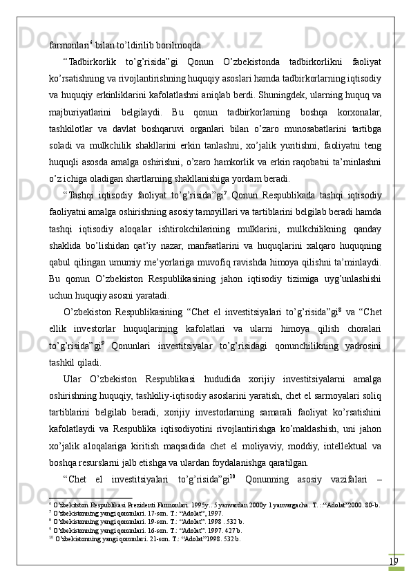 19f armonlari 6
 bilan to’ldirilib borilmoqda.
“Tadbirkorlik   to’g’risida”gi   Qonun   O’zbekistonda   tadbirkorlikni   faoliyat
ko’rsatishning va rivojlantirishning huquqiy asoslari hamda tadbirkorlarning iqtisodiy
va  huquqiy  erkinliklarini kafolatlashni aniqlab berdi. Shuningdek, ularning huquq va
majburiyatlarini   belgilaydi.   Bu   qonun   tadbirkorlarning   boshqa   korxonalar,
tashkilotlar   va   davlat   boshqaruvi   organlari   bilan   o’zaro   munosabatlarini   tartibga
soladi   va   mulkchilik   shakllarini   erkin   tanlashni,   xo’jalik   yuritishni,   faoliyatni   teng
huquqli  asosda  amalga oshirishni,  o’zaro hamkorlik va erkin raqobatni  ta’minlashni
o’z ichiga oladigan shartlarning shakllanishiga yordam beradi.
“Tashqi   iqtisodiy   faoliyat   to’g’risida”gi 7
  Q onun   Respublikada   tashqi   iqtisodiy
faoliyatni amalga oshirishning asosiy tamoyillari va tartiblarini belgilab beradi hamda
tashqi   iqtisodiy   aloqalar   ishtirokchilarining   mulklarini,   mulkchilikning   qanday
shaklida   bo’lishidan   qat’iy   nazar,   manfaatlarini   va   huquqlarini   xalqaro   huquqning
qabul qilingan umumiy me’yorlariga muvofiq ravishda himoya qilishni ta’minlaydi.
Bu   qonun   O’zbekiston   Respublikasining   jahon   iqtisodiy   tizimiga   uyg’unlashishi
uchun huquqiy asosni yaratadi.
O’zbekiston   Respublikasining   “Chet   el   investitsiyalari   to’g’risida”gi 8
  va   “Chet
ellik   invest or lar   huquqlarining   kafolatlari   va   ularni   himoya   qilish   choralari
to’g’risida”gi 9
  Qonunlari   investitsiyalar   to’g’risidagi   qonunchilikning   yadrosini
tashkil qiladi.
Ular   O’zbekiston   Respublikasi   h ududida   xorijiy   investitsiyalarni   amalga
oshirishning huquqiy, tashkiliy-iqtisodiy asoslarini yaratish, chet el sarmoyalari soliq
tartiblarini   belgilab   beradi,   xorijiy   investorlarning   samarali   faoliyat   ko’rsatishini
kafolatlaydi   va   Respublika   iqtisodiyotini   rivojlantirishga   ko’maklashish,   uni   jahon
xo’jalik   aloqalariga   kiritish   maqsadida   chet   el   moliyaviy,   moddiy,   intellektual   va
boshqa resurslarni jalb etishga va ulardan foydalanishga qaratilgan.
“Chet   el   investitsiyalari   to’g’risida”gi 10
  Qonunning   asosiy   vazifalari   –
6
  O’zbekitston Respublikasi Prezidenti Farmonlari. 1995y.. 5 yanvardan 2000y 1 yanvargacha. T. ::“Adolat”2000. 80-b.
7
  O’zbekistonning yangi qonunlari. 17-son. T.: “Adolat”, 1997.
8
  O’zbekistonning yangi qonunlari. 19-son. T.: “Adolat”. 1998 . 532 b.
9
  O’zbekistonning yangi qonunlari. 16-son. T.: “Adolat”. 1997. 427 b.
10
  O’zbekistonning yangi qonunlari. 21-son. T.: “Adolat”1998. 532 b. 