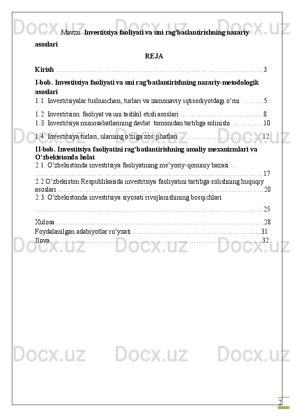 2               Mavzu:  Investitsiya faoliyati va uni rag‘batlantirishning nazariy 
asoslari               
REJA
Kirish   ………………………………………………………………………………3
I-bob. Investitsiya faoliyati va uni rag‘batlantirishning nazariy-metodologik 
asoslari
1.1. Investitsiyalar tushunchasi, turlari va zamonaviy iqtisodiyotdagı o‘rni ……….5
1.2.  Investitsion  f ао liyat	 va	 uni	 tashkil	 etish	 asoslari  … …………………………...8
1.3.  Investitsiya	
 mun о s а b а tl а rining	 d а vl а t	  t о m о nid а n	 t а rtibg а  	s о linishi  …   ……….10
1.4.  Investitsiya	
 turl а ri,	 ularning	 o‘ziga	 xos	  jihatlari……………………………….12
II-bob. Investitsiya faoliyatini rag‘batlantirishning amaliy mexanizmlari va 
O‘zbekistonda holat
2.1.  O’zbekistonda investitsiya faoliyatining me’yoriy-qonuniy bazasi  … 
………………………………………………………………………………………17
2.2 O’zbekiston Respublikasida investitsiya faoliyatini tartibga solishning huquqiy 
asoslari………………………………………………………………………………20
2.3. O’zbekistonda investitsiya siyosati rivojlanishining bosqichlari
………………………………………………………………………………………25
Xulosa…………....……………………………………………………………….. ..28
Foydalanilgan adabiyotlar ro‘yxati   ..……………………………………………... 31
Ilova   ……………………………………………………………………………….  32
                                                       