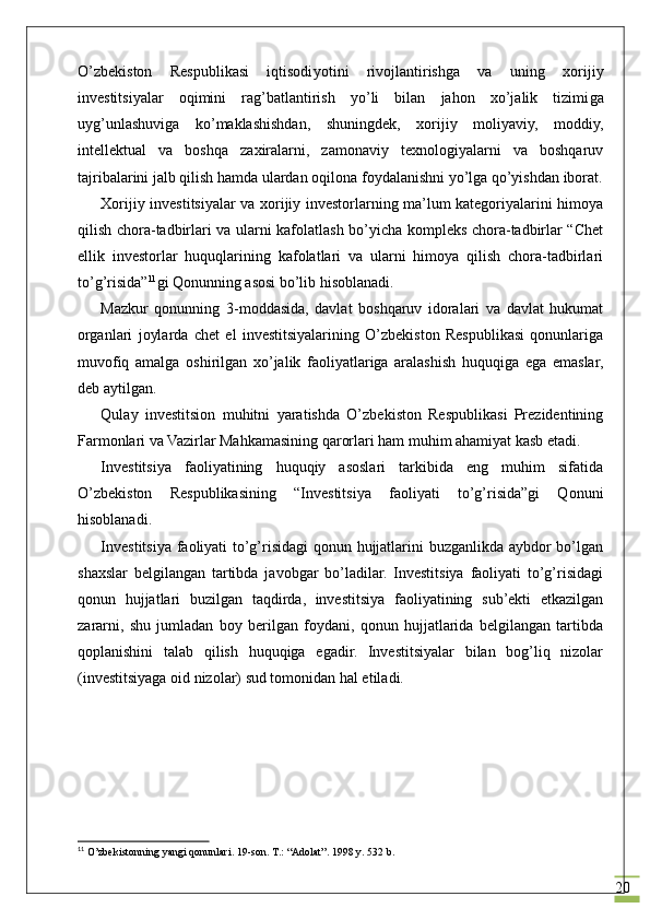 20O’zbekiston   Respublikasi   iqtisodi yoti ni   rivojlantirishga   va   uning   xorijiy
investitsiyalar   oqimini   rag’batlantirish   yo’li   bilan   jahon   xo’jalik   tizimi ga
uyg’unlashuviga   ko’maklashishdan,   shuningdek,   xorijiy   moliyaviy,   moddiy,
intellektual   va   boshqa   zaxiralarni,   zamonaviy   texnologiyalarni   va   boshqaruv
tajribalarini jalb qilish hamda ulardan  oqilona  foydalanishni yo’lga qo’yishdan iborat.
Xorijiy investitsiyalar va xorijiy investorlarning ma’lum kategoriyalarini himoya
qilish chora-tadbirlari va ularni kafolatlash bo’yicha kompleks chora-tadbirlar “Chet
ellik   investorlar   huquqlarining   kafolatlari   va   ularni   himoya   qilish   chora-tadbirlari
to’g’risida” 11
gi Qonunning asosi bo’lib hisoblanadi.
Mazkur   qonunning   3-moddasida,   davlat   boshqaruv   idoralari   va   davlat   hukumat
organlari   joylarda   chet   el   investitsiyalarining   O’zbekiston   Respublikasi   qonunlariga
muvofiq   amalga   oshirilgan   xo’jalik   faoliyatlariga   aralashish   huquqiga   ega   emaslar,
deb aytilgan. 
Qulay   investitsion   muhitni   yaratishda   O’zbekiston   Respublikasi   Prezidentining
Farmonlari va Vazirlar Mahkamasining qarorlari ham muhim ahamiyat kasb etadi.
Investitsiya   faoliyatining   huquqiy   asoslari   tarkibida   eng   muhim   sifatida
O’zbekiston   Respublikasining   “Investitsiya   faoliyati   to’g’risida”gi   Qonuni
hisoblanadi.
Investitsiya faoliyati to’g’risidagi qonun hujjatlarini buzganlikda aybdor bo’lgan
shaxslar   belgilangan   tartibda   javobgar   bo’ladilar.   Investitsiya   faoliyati   to’g’risidagi
qonun   hujjatlari   buzilgan   taqdirda,   investitsiya   faoliyatining   sub’ekti   etkazilgan
zararni,   shu   jumladan   boy   berilgan   foydani,   qonun   hujjatlarida   belgilangan   tartibda
qoplanishini   talab   qilish   huquqiga   egadir.   Investitsiyalar   bilan   bog’liq   nizolar
(investitsiyaga oid nizolar) sud tomonidan hal etiladi.
11
  O’zbekistonning yangi qonunlari. 19-son. T.: “Adolat”. 1998 y. 532 b . 