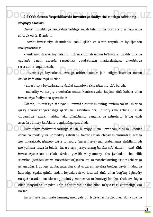 212.2  O’zbekiston Respublikasida investitsiya faoliyatini tartibga solishning 
huquqiy asoslari.
Davlat  investitsiya   faoliyatini  tartibga  solish   bilan  birga  bevosita   o’zi  ham   unda
ishtirok etadi. Bunda u:
-   davlat   investitsiya   dasturlarini   qabul   qilish   va   ularni   respublika   byudjetidan
moliyalashtirish;
- yirik investitsiya  loyihalarini  moliyalashtirish  uchun to’lovlilik, muddatlilik va
qaytarib   berish   asosida   respublika   byudjetining   markazlashgan   investitsiya
resurslarini taqdim etish;
-   investitsiya   loyihalarini   amalga   oshirish   uchun   jalb   etilgan   kreditlar   uchun
davlat kafolatini taqdim etish;
- investitsiya loyihalarining davlat kompleks ekspertizasini olib borish;
-   mahalliy  va   xorijiy   investorlar   uchun   kontsessiyalar   taqdim   etish   kabilar   bilan
investitsiya faoliyatida qatnashadi.
Odatda,   investitsiya   faoliyatini   muvofiqlashtirish   uning   muhim   yo’nalishlarida
qulay   sharoitlar   yaratishga   qaratilgan,   avvalom   bor,   ijtimoiy   rivojlantirish,   ishlab
chiqarishni   texnik   jihatdan   takomillashtirish,   yangilik   va   ixtirolarni   tatbiq   etish
asosida ijtimoiy talablarni qondirishga qaratiladi.
Investitsiya faoliyatini tartibga solish, huquqiy nuqtai nazaridan, turli mulkdorlar
o’rtasida   moddiy   va   nomoddiy   aktivlarni   takror   ishlab   chiqarish   xususidagi   o’ziga
xos,   murakkab,   ijtimoiy   zarur   iqtisodiy   (investitsiya)   munosabatlarini   shakllantirish
me’yorlarni   nazarda   tutadi.   Investitsiya   jarayonining   barcha   sub’ektlari   –   chet   ellik
investitsiyalardan   boshlab,   davlat,   yuridik   va   jismoniy,   shu   jumladan   chet   ellik
shaxslar   (rezidenilar   va   norezidentlar)gacha   bu   munosabatlarning   ishtirokchilariga
aylanadilar. Huquqiy nuqtai nazardan chet el investitsiyalari boshqa davlat hududida
kapitalga   egalik   qilish,   undan   foydalanish   va   tasarruf   etish   bilan   bog’liq.   Iqtisodiy
nutqtai  nazadan  esa  ularning  hududiy,  zamon  va  makondagi  harakat   shakllari  foyda
olish   maqsadida   ko’pdan-ko’p   qo’shimcha   risklar   bilan   to’qnashish   ehtimoliga   ega
bo’ladi. 
Investitsiya   munosabatlarining   mohiyati   bu   faoliyat   ishtirokchilari   doirasida   va 