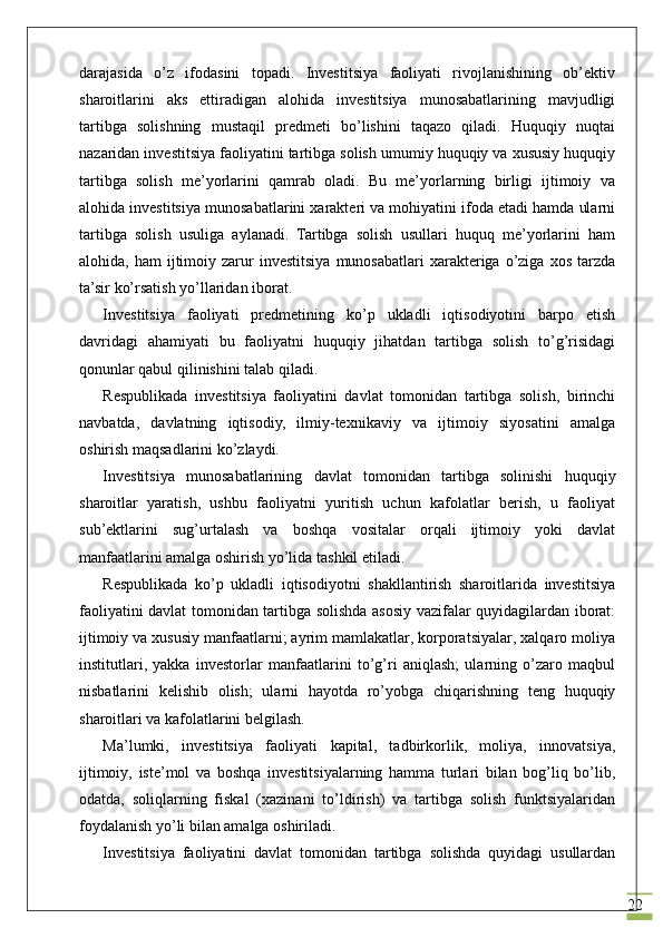 22darajasida   o’z   ifodasini   topadi.   Investitsiya   faoliyati   rivojlanishining   ob’ektiv
sharoitlarini   aks   ettiradigan   alohida   investitsiya   munosabatlarining   mavjudligi
tartibga   solishning   mustaqil   predmeti   bo’lishini   taqazo   qiladi.   Huquqiy   nuqtai
nazaridan investitsiya faoliyatini tartibga solish umumiy huquqiy va xususiy huquqiy
tartibga   solish   me’yorlarini   qamrab   oladi.   Bu   me’yorlarning   birligi   ijtimoiy   va
alohida investitsiya munosabatlarini xarakteri va mohiyatini ifoda etadi hamda ularni
tartibga   solish   usuliga   aylanadi.   Tartibga   solish   usullari   huquq   me’yorlarini   ham
alohida,  ham  ijtimoiy  zarur  investitsiya   munosabatlari  xarakteriga  o’ziga   xos  tarzda
ta’sir ko’rsatish yo’llaridan iborat.
Investitsiya   faoliyati   predmetining   ko’p   ukladli   iqtisodiyotini   barpo   etish
davridagi   ahamiyati   bu   faoliyatni   huquqiy   jihatdan   tartibga   solish   to’g’risidagi
qonunlar qabul qilinishini talab qiladi. 
Respublikada   investitsiya   faoliyatini   davlat   tomonidan   tartibga   solish,   birinchi
navbatda,   davlatning   iqtisodiy,   ilmiy-texnikaviy   va   ijtimoiy   siyosatini   amalga
oshirish maqsadlarini ko’zlaydi.
Investitsiya   munosabatlarining   davlat   tomonidan   tartibga   solinishi   huquqiy
sharoitlar   yaratish,   ushbu   faoliyatni   yuritish   uchun   kafolatlar   berish,   u   faoliyat
sub’ektlarini   sug’urtalash   va   boshqa   vositalar   orqali   ijtimoiy   yoki   davlat
manfaatlarini amalga oshirish yo’lida tashkil etiladi. 
Respublikada   ko’p   ukladli   iqtisodiyotni   shakllantirish   sharoitlarida   investitsiya
faoliyatini davlat tomonidan tartibga solishda asosiy vazifalar quyidagilardan iborat:
ijtimoiy va xususiy manfaatlarni; ayrim mamlakatlar, korporatsiyalar, xalqaro moliya
institutlari,   yakka   investorlar   manfaatlarini   to’g’ri   aniqlash;   ularning   o’zaro   maqbul
nisbatlarini   kelishib   olish;   ularni   hayotda   ro’yobga   chiqarishning   teng   huquqiy
sharoitlari va kafolatlarini belgilash.
Ma’lumki,   investitsiya   faoliyati   kapital,   tadbirkorlik,   moliya,   innovatsiya,
ijtimoiy,   iste’mol   va   boshqa   investitsiyalarning   hamma   turlari   bilan   bog’liq   bo’lib,
odatda,   soliqlarning   fiskal   (xazinani   to’ldirish)   va   tartibga   solish   funktsiyalaridan
foydalanish yo’li bilan amalga oshiriladi. 
Investitsiya   faoliyatini   davlat   tomonidan   tartibga   solishda   quyidagi   usullardan 