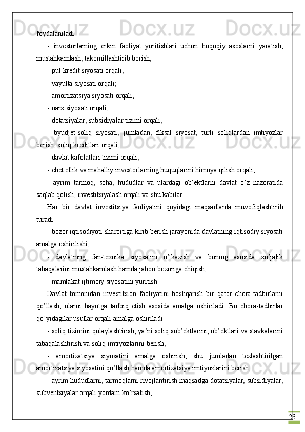 23foydalaniladi:
-   investorlarning   erkin   faoliyat   yuritishlari   uchun   huquqiy   asoslarni   yaratish,
mustahkamlash, takomillashtirib borish;
- pul-kredit siyosati orqali;
- vayulta siyosati orqali;
- amortizatsiya siyosati orqali;
- narx siyosati orqali;
- dotatsiyalar, subsidiyalar tizimi orqali;
-   byudjet-soliq   siyosati,   jumladan,   fiksal   siyosat,   turli   soliqlardan   imtiyozlar
berish, soliq kreditlari orqali;
- davlat kafolatlari tizimi orqali;
- chet ellik va mahalliy investorlarning huquqlarini himoya qilish orqali;
-   ayrim   tarmoq,   soha,   hududlar   va   ulardagi   ob’ektlarni   davlat   o’z   nazoratida
saqlab qolish, investitsiyalash orqali va shu kabilar.
Har   bir   davlat   investitsi ya   faoliyat i ni   quyidagi   maqsadlarda   muvofiqlashtirib
turadi:
- bozor iqtisodiyoti sharoitiga kirib berish jarayonida davlatning iqtisodiy siyosati
amalga oshirilishi;
-   davlatning   fan-texnika   siyosatini   o’tkazish   va   buning   asosida   xo’jalik
tabaqalarini mustahkamlash hamda jahon bozoriga chiqish;
- mamlakat ijtimoiy siyosatini yuritish.
Davlat   tomonidan   investitsion   faoliyatini   boshqarish   bir   qator   chora-tadbirlarni
qo’llash,   ularni   hayotga   tadbiq   etish   asosida   amalga   oshiriladi.   Bu   chora-tadbirlar
qo’yidagilar  usullar orqali amalga oshiriladi :
- soliq tizimini qulaylashtirish, ya’ni soliq sub’ektlarini, ob’ektlari va stavkalarini
tabaqalashtirish va soliq imtiyozlarini berish;
-   amortizatsiya   siyosatini   amalga   oshirish,   shu   jumladan   tezlashtirilgan
amortizatsiya siyosatini qo’llash hamda amortizatsiya imtiyozlarini berish;
- ayrim hududlarni, tarmoqlarni rivojlantirish maqsadga dotatsiyalar, subsidiyalar,
subventsiyalar orqali yordam ko’rsatish; 