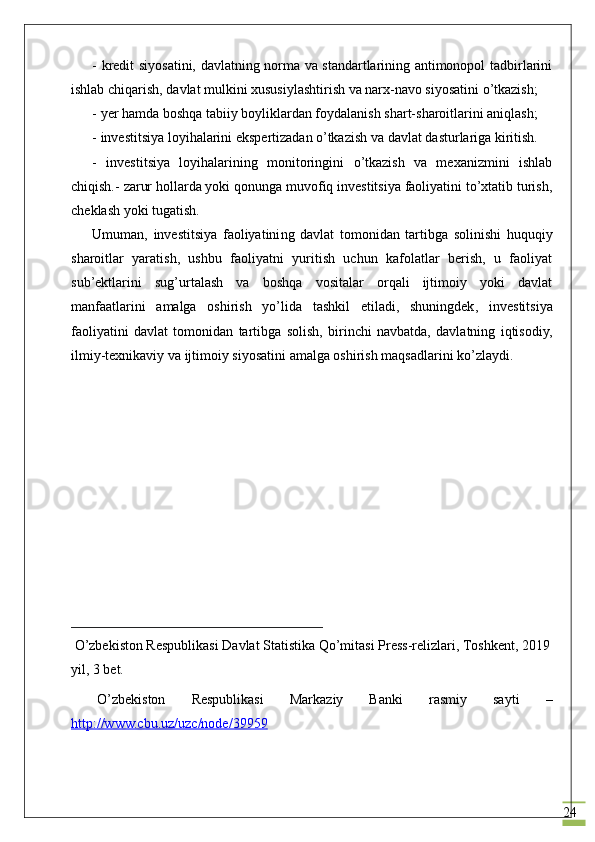 24- kredit siyosatini, davlatning norma va standartlarining antimonopol tadbirlarini
ishlab chiqarish, davlat mulkini xususiylashtirish va narx-navo siyosatini o’tkazish;
- yer hamda boshqa tabiiy boyliklardan foydalanish shart-sharoitlarini aniqlash;
-  investitsiya loyihalarini ekspertizadan o’tkazish  va  davlat dasturlariga kiritish.
-   investitsiya   loyihalarining   monitoringini   o’tkazish   va   mexanizmini   ishlab
chiqish. -  zarur hollarda yoki qonunga muvofiq investitsiya faoliyatini to’xtatib turish,
cheklash yoki tugatish.
Umuman,   investitsiya   faoliyatini ng   davlat   tomonidan   tartibga   solinishi   huquqiy
sharoitlar   yaratish,   ushbu   faoliyatni   yuritish   uchun   kafolatlar   berish,   u   faoliyat
sub’ektlarini   sug’urtalash   va   boshqa   vositalar   orqali   ijtimoiy   yoki   davlat
manfaatlarini   amalga   oshirish   yo’lida   tashkil   etiladi,   shuningdek ,   investitsiya
faoliyatini   davlat   tomonidan   tartibga   solish,   birinchi   navbatda,   davlatning   iqtisodiy,
ilmiy-texnikaviy va ijtimoiy siyosatini amalga oshirish maqsadlarini ko’zlaydi.
____________________________________
 O’zbekiston Respublikasi Davlat Statistika Qo’mitasi Press-relizlari, Toshkent, 2019
yil, 3 bet.
  O’zbekiston   Respublikasi   Markaziy   Banki   rasmiy   sayti   –
http://www.cbu.uz/uzc/node/39959 