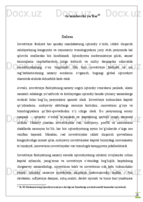 28ta’minlovchi yo’llar 12
    Xulosa
Investitsiya   faoliyati   har   qanday   mamlakatning   iqtisodiy   o‘sishi,   ishlab   chiqarish
salohiyatining   kengayishi   va   zamonaviy   texnologiyalarni   joriy   etish   jarayonida   hal
qiluvchi   omillardan   biri   hisoblanadi.   Iqtisodiyotni   modernizatsiya   qilish,   sanoat
tarmoqlarini   raqobatbardosh   holga   keltirish   va   milliy   daromadni   oshirishda
investitsiyalarning   o‘rni   beqiyosdir.   Shu   bois   investitsiya   faoliyati   va   uni
rag‘batlantirishning   nazariy   asoslarini   o‘rganish,   bugungi   global   iqtisodiyot
sharoitida alohida dolzarblik kasb etadi.
Avvalo, investitsiya faoliyatining nazariy negizi  iqtisodiy resurslarni  jamlash, ularni
samarali sohalarga yo‘naltirish va kutilayotgan iqtisodiy hamda ijtimoiy samaralarga
erishish   bilan   bog‘liq   jarayonlarni   qamrab   oladi.   Investitsiya   tushunchasi   kapital
qo‘yilmalarni,   moliyaviy   aktivlarga   sarmoya   kiritishni,   innovatsion   g‘oya   va
texnologiyalarni   qo‘llab-quvvatlashni   o‘z   ichiga   oladi.   Bu   jarayonning   asosiy
maqsadi   –   iqtisodiy   o‘sishni   ta’minlash   va   kapitalning   qaytimi   orqali   daromad
olishdir.   Nazariy   jihatdan   investitsiyalar   real,   moliyaviy,   portfel   va   innovatsion
shakllarda   namoyon   bo‘lib,   har   biri   iqtisodiyotning   ayrim   bo‘g‘inlarida   o‘ziga   xos
vazifani   bajaradi.   Masalan,   real   investitsiyalar   ishlab   chiqarish   quvvatlarini
kengaytirishga xizmat qilsa, moliyaviy investitsiyalar kapital bozoridagi muvozanatni
ta’minlaydi, innovatsion investitsiyalar esa texnologik taraqqiyotni jadallashtiradi.
Investitsiya  faoliyatining nazariy asosida  iqtisodiyotning uzluksiz rivojlanishi  uchun
kapital   aylanishi,   jamg‘arma   va   investitsiya   o‘rtasidagi   bog‘liqlik,   kapitalning
chegaraviy   samaradorligi,   investitsion   talab   va   investitsion   risk   kabi   tushunchalar
yotadi.   Iqtisodiy   nazariya   investitsiya   miqdorini   makroiqtisodiy   omillar   –   foiz
stavkalari, inflyatsiya darajasi, soliq muhiti, davlat siyosati  va bozor kon’yunkturasi
12
 Sh.SH.Shodmonovning Iqtisodiyot nazariyasi darsligi ma’lumotlariga asoslanib muallif tomonidan tayyorlandi. 
