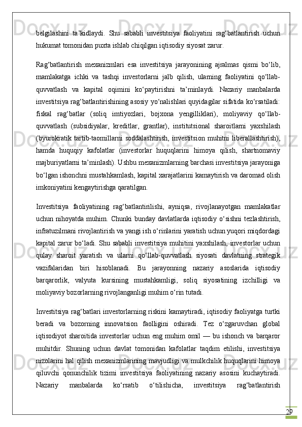 29belgilashini   ta’kidlaydi.   Shu   sababli   investitsiya   faoliyatini   rag‘batlantirish   uchun
hukumat tomonidan puxta ishlab chiqilgan iqtisodiy siyosat zarur.
Rag‘batlantirish   mexanizmlari   esa   investitsiya   jarayonining   ajralmas   qismi   bo‘lib,
mamlakatga   ichki   va   tashqi   investorlarni   jalb   qilish,   ularning   faoliyatini   qo‘llab-
quvvatlash   va   kapital   oqimini   ko‘paytirishni   ta’minlaydi.   Nazariy   manbalarda
investitsiya rag‘batlantirishining asosiy yo‘nalishlari quyidagilar sifatida ko‘rsatiladi:
fiskal   rag‘batlar   (soliq   imtiyozlari,   bojxona   yengilliklari),   moliyaviy   qo‘llab-
quvvatlash   (subsidiyalar,   kreditlar,   grantlar),   institutsional   sharoitlarni   yaxshilash
(byurokratik  tartib-taomillarni   soddalashtirish,   investitsion   muhitni   liberallashtirish),
hamda   huquqiy   kafolatlar   (investorlar   huquqlarini   himoya   qilish,   shartnomaviy
majburiyatlarni ta’minlash). Ushbu mexanizmlarning barchasi investitsiya jarayoniga
bo‘lgan ishonchni mustahkamlash, kapital xarajatlarini kamaytirish va daromad olish
imkoniyatini kengaytirishga qaratilgan.
Investitsiya   faoliyatining   rag‘batlantirilishi,   ayniqsa,   rivojlanayotgan   mamlakatlar
uchun  nihoyatda  muhim.  Chunki  bunday  davlatlarda  iqtisodiy   o‘sishni   tezlashtirish,
infratuzilmani rivojlantirish va yangi ish o‘rinlarini yaratish uchun yuqori miqdordagi
kapital zarur bo‘ladi. Shu sababli investitsiya muhitini yaxshilash, investorlar uchun
qulay   sharoit   yaratish   va   ularni   qo‘llab-quvvatlash   siyosati   davlatning   strategik
vazifalaridan   biri   hisoblanadi.   Bu   jarayonning   nazariy   asoslarida   iqtisodiy
barqarorlik,   valyuta   kursining   mustahkamligi,   soliq   siyosatining   izchilligi   va
moliyaviy bozorlarning rivojlanganligi muhim o‘rin tutadi.
Investitsiya rag‘batlari investorlarning riskini kamaytiradi, iqtisodiy faoliyatga turtki
beradi   va   bozorning   innovatsion   faolligini   oshiradi.   Tez   o‘zgaruvchan   global
iqtisodiyot  sharoitida  investorlar  uchun  eng  muhim   omil  —  bu ishonch  va  barqaror
muhitdir.   Shuning   uchun   davlat   tomonidan   kafolatlar   taqdim   etilishi,   investitsiya
nizolarini hal qilish mexanizmlarining mavjudligi va mulkchilik huquqlarini himoya
qiluvchi   qonunchilik   tizimi   investitsiya   faoliyatining   nazariy   asosini   kuchaytiradi.
Nazariy   manbalarda   ko‘rsatib   o‘tilishicha,   investitsiya   rag‘batlantirish 