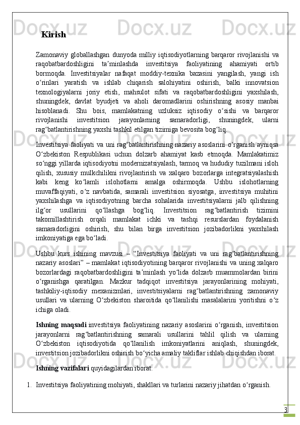 3    Kirish
Zamonaviy   globallashgan   dunyoda   milliy   iqtisodiyotlarning   barqaror   rivojlanishi   va
raqobatbardoshligini   ta ʼ minlashda   investitsiya   faoliyatining   ahamiyati   ortib
bormoqda .   Investitsiyalar   nafaqat   moddiy - texnika   bazasini   yangilash ,   yangi   ish
o ʻ rinlari   yaratish   va   ishlab   chiqarish   salohiyatini   oshirish ,   balki   innovatsion
texnologiyalarni   joriy   etish ,   mahsulot   sifati   va   raqobatbardoshligini   yaxshilash ,
shuningdek ,   davlat   byudjeti   va   aholi   daromadlarini   oshirishning   asosiy   manbai
hisoblanadi .   Shu   bois ,   mamlakatning   uzluksiz   iqtisodiy   o ʻ sishi   va   barqaror
rivojlanishi   investitsion   jarayonlarning   samaradorligi ,   shuningdek ,   ularni
rag ʻ batlantirishning   yaxshi   tashkil   etilgan   tizimiga   bevosita   bog ʻ liq .
Investitsiya  faoliyati va uni  rag batlantirishning nazariy asoslarini  o rganish ayniqsaʻ ʻ
O zbekiston   Respublikasi   uchun   dolzarb   ahamiyat   kasb   etmoqda.   Mamlakatimiz	
ʻ
so nggi yillarda iqtisodiyotni modernizatsiyalash, tarmoq va hududiy tuzilmani isloh
ʻ
qilish,   xususiy   mulkchilikni   rivojlantirish   va   xalqaro   bozorlarga   integratsiyalashish
kabi   keng   ko lamli   islohotlarni   amalga   oshirmoqda.   Ushbu   islohotlarning	
ʻ
muvaffaqiyati,   o z   navbatida,   samarali   investitsion   siyosatga,   investitsiya   muhitini
ʻ
yaxshilashga   va   iqtisodiyotning   barcha   sohalarida   investitsiyalarni   jalb   qilishning
ilg or   usullarini   qo llashga   bog liq.   Investitsion   rag batlantirish   tizimini	
ʻ ʻ ʻ ʻ
takomillashtirish   orqali   mamlakat   ichki   va   tashqi   resurslardan   foydalanish
samaradorligini   oshirish,   shu   bilan   birga   investitsion   jozibadorlikni   yaxshilash
imkoniyatiga ega bo ladi.	
ʻ
Ushbu   kurs   ishining   mavzusi   –   “Investitsiya   faoliyati   va   uni   rag batlantirishning	
ʻ
nazariy asoslari” – mamlakat iqtisodiyotining barqaror rivojlanishi  va uning xalqaro
bozorlardagi   raqobatbardoshligini   ta minlash   yo lida   dolzarb   muammolardan   birini	
ʼ ʻ
o rganishga   qaratilgan.   Mazkur   tadqiqot   investitsiya   jarayonlarining   mohiyati,	
ʻ
tashkiliy-iqtisodiy   mexanizmlari,   investitsiyalarni   rag batlantirishning   zamonaviy	
ʻ
usullari   va   ularning   O zbekiston   sharoitida   qo llanilishi   masalalarini   yoritishni   o z	
ʻ ʻ ʻ
ichiga oladi.
Ishning   maqsadi   investitsiya   faoliyatining   nazariy   asoslarini   o rganish,   investitsion	
ʻ
jarayonlarni   rag batlantirishning   samarali   usullarini   tahlil   qilish   va   ularning	
ʻ
O zbekiston   iqtisodiyotida   qo llanilish   imkoniyatlarini   aniqlash,   shuningdek,	
ʻ ʻ
investitsion jozibadorlikni oshirish bo yicha amaliy takliflar ishlab chiqishdan iborat.	
ʻ
Ishning vazifalari   quyidagilardan iborat:
1. Investitsiya faoliyatining mohiyati, shakllari va turlarini nazariy jihatdan o rganish.	
ʻ 