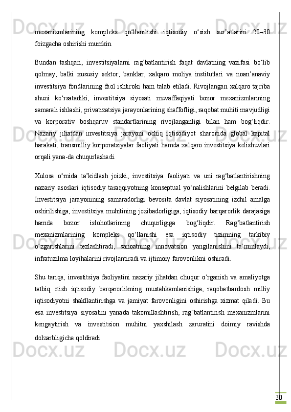 30mexanizmlarining   kompleks   qo‘llanilishi   iqtisodiy   o‘sish   sur’atlarini   20–30
foizgacha oshirishi mumkin.
Bundan   tashqari,   investitsiyalarni   rag‘batlantirish   faqat   davlatning   vazifasi   bo‘lib
qolmay,   balki   xususiy   sektor,   banklar,   xalqaro   moliya   institutlari   va   noan’anaviy
investitsiya  fondlarining faol  ishtiroki  ham  talab etiladi. Rivojlangan  xalqaro tajriba
shuni   ko‘rsatadiki,   investitsiya   siyosati   muvaffaqiyati   bozor   mexanizmlarining
samarali ishlashi, privatizatsiya jarayonlarining shaffofligi, raqobat muhiti mavjudligi
va   korporativ   boshqaruv   standartlarining   rivojlanganligi   bilan   ham   bog‘liqdir.
Nazariy   jihatdan   investitsiya   jarayoni   ochiq   iqtisodiyot   sharoitida   global   kapital
harakati, transmilliy korporatsiyalar faoliyati hamda xalqaro investitsiya kelishuvlari
orqali yana-da chuqurlashadi.
Xulosa   o‘rnida   ta’kidlash   joizki,   investitsiya   faoliyati   va   uni   rag‘batlantirishning
nazariy   asoslari   iqtisodiy   taraqqiyotning   konseptual   yo‘nalishlarini   belgilab   beradi.
Investitsiya   jarayonining   samaradorligi   bevosita   davlat   siyosatining   izchil   amalga
oshirilishiga, investitsiya muhitining jozibadorligiga, iqtisodiy barqarorlik darajasiga
hamda   bozor   islohotlarining   chuqurligiga   bog‘liqdir.   Rag‘batlantirish
mexanizmlarining   kompleks   qo‘llanishi   esa   iqtisodiy   tizimning   tarkibiy
o‘zgarishlarini   tezlashtiradi,   sanoatning   innovatsion   yangilanishini   ta’minlaydi,
infratuzilma loyihalarini rivojlantiradi va ijtimoiy farovonlikni oshiradi.
Shu   tariqa,   investitsiya   faoliyatini   nazariy   jihatdan   chuqur   o‘rganish   va   amaliyotga
tatbiq   etish   iqtisodiy   barqarorlikning   mustahkamlanishiga,   raqobatbardosh   milliy
iqtisodiyotni   shakllantirishga   va   jamiyat   farovonligini   oshirishga   xizmat   qiladi.   Bu
esa   investitsiya   siyosatini   yanada   takomillashtirish,   rag‘batlantirish   mexanizmlarini
kengaytirish   va   investitsion   muhitni   yaxshilash   zaruratini   doimiy   ravishda
dolzarbligicha qoldiradi.                        
                             