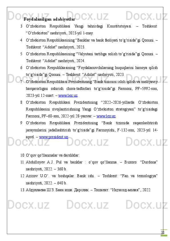 31    Foydalanilgan adabiyotlar
3 O zbekiston   Respublikasi   Yangi   tahrirdagi   Konstitutsiyasi.   –   Toshkent:ʻ
“O zbekiston” nashriyoti, 2023-yil 1-may.
ʻ
4 O zbekiston Respublikasining “Banklar va bank faoliyati to g risida”gi Qonuni. –
ʻ ʻ ʻ
Toshkent: “Adolat” nashriyoti, 2023.
5 O zbekiston Respublikasining “Valyutani tartibga solish to g risida”gi Qonuni. –
ʻ ʻ ʻ
Toshkent: “Adolat” nashriyoti, 2024.
6 O zbekiston   Respublikasining   “Foydalanuvchilarning   huquqlarini   himoya   qilish
ʻ
to g risida”gi Qonuni. – Toshkent: “Adolat” nashriyoti, 2023.
ʻ ʻ
7 O zbekiston Respublikasi Prezidentining “Bank tizimini isloh qilish va moliyaviy
ʻ
barqarorligini   oshirish   chora-tadbirlari   to g risida”gi   Farmoni,   PF–5992-son,	
ʻ ʻ
2023-yil 12-mart. –  www.lex.uz .
8 O zbekiston   Respublikasi   Prezidentining   “2022–2026-yillarda   O zbekiston	
ʻ ʻ
Respublikasini   rivojlantirishning   Yangi   O zbekiston   strategiyasi”   to g risidagi	
ʻ ʻ ʻ
Farmoni, PF–60-son, 2022-yil 28-yanvar. –  www.lex.uz .
9 O zbekiston   Respublikasi   Prezidentining   “Bank   tizimida   raqamlashtirish	
ʻ
jarayonlarini   jadallashtirish   to g risida”gi   Farmoyishi,   F-132-son,   2023-yil   14-	
ʻ ʻ
aprel. –  www.president.uz .
10 O‘quv qo‘llanmalar va darsliklar:
11 Abdulloyev   A.J.   Pul   va   banklar   :   o‘quv   qo‘llanma.   –   Buxoro:   “Durdona”
nashriyoti, 2022. – 360 b.
12 Azizov   U.O‘.   va   boshqalar.   Bank   ishi.   –   Toshkent:   “Fan   va   texnologiya”
nashriyoti, 2022. – 640 b.
13 Абдуллаева Ш.З. Банк иши. Дарслик. – Тошкент: “Иқтисод-молия”, 2022.
                                         